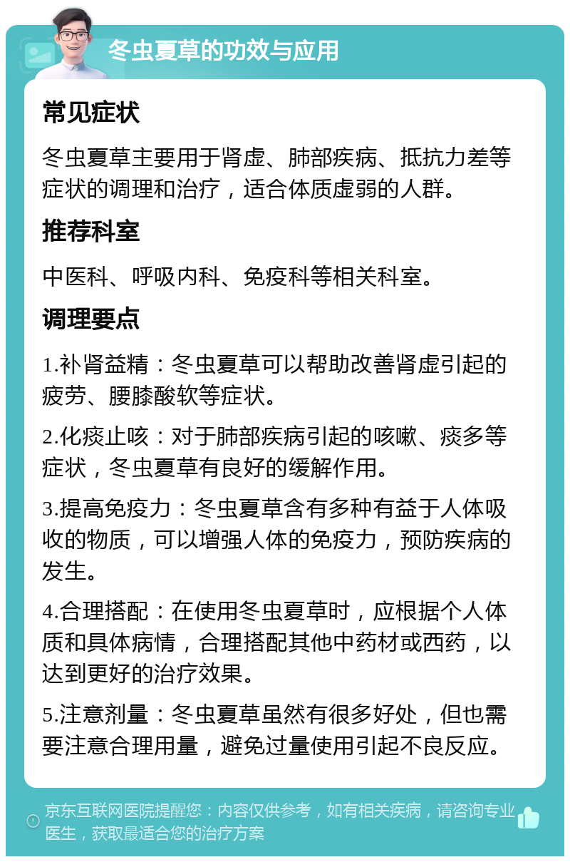 冬虫夏草的功效与应用 常见症状 冬虫夏草主要用于肾虚、肺部疾病、抵抗力差等症状的调理和治疗，适合体质虚弱的人群。 推荐科室 中医科、呼吸内科、免疫科等相关科室。 调理要点 1.补肾益精：冬虫夏草可以帮助改善肾虚引起的疲劳、腰膝酸软等症状。 2.化痰止咳：对于肺部疾病引起的咳嗽、痰多等症状，冬虫夏草有良好的缓解作用。 3.提高免疫力：冬虫夏草含有多种有益于人体吸收的物质，可以增强人体的免疫力，预防疾病的发生。 4.合理搭配：在使用冬虫夏草时，应根据个人体质和具体病情，合理搭配其他中药材或西药，以达到更好的治疗效果。 5.注意剂量：冬虫夏草虽然有很多好处，但也需要注意合理用量，避免过量使用引起不良反应。