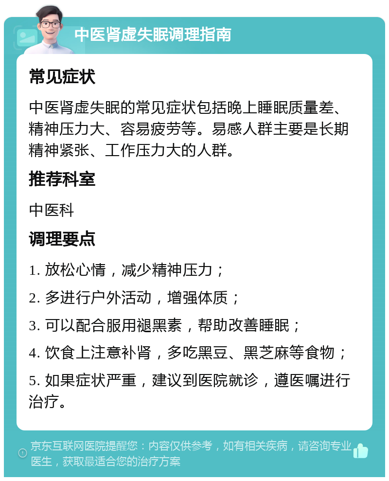 中医肾虚失眠调理指南 常见症状 中医肾虚失眠的常见症状包括晚上睡眠质量差、精神压力大、容易疲劳等。易感人群主要是长期精神紧张、工作压力大的人群。 推荐科室 中医科 调理要点 1. 放松心情，减少精神压力； 2. 多进行户外活动，增强体质； 3. 可以配合服用褪黑素，帮助改善睡眠； 4. 饮食上注意补肾，多吃黑豆、黑芝麻等食物； 5. 如果症状严重，建议到医院就诊，遵医嘱进行治疗。