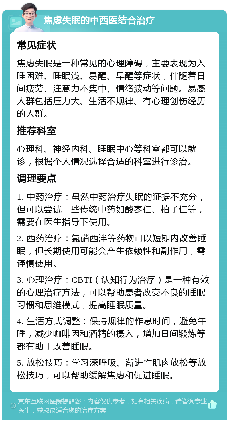 焦虑失眠的中西医结合治疗 常见症状 焦虑失眠是一种常见的心理障碍，主要表现为入睡困难、睡眠浅、易醒、早醒等症状，伴随着日间疲劳、注意力不集中、情绪波动等问题。易感人群包括压力大、生活不规律、有心理创伤经历的人群。 推荐科室 心理科、神经内科、睡眠中心等科室都可以就诊，根据个人情况选择合适的科室进行诊治。 调理要点 1. 中药治疗：虽然中药治疗失眠的证据不充分，但可以尝试一些传统中药如酸枣仁、柏子仁等，需要在医生指导下使用。 2. 西药治疗：氯硝西泮等药物可以短期内改善睡眠，但长期使用可能会产生依赖性和副作用，需谨慎使用。 3. 心理治疗：CBTI（认知行为治疗）是一种有效的心理治疗方法，可以帮助患者改变不良的睡眠习惯和思维模式，提高睡眠质量。 4. 生活方式调整：保持规律的作息时间，避免午睡，减少咖啡因和酒精的摄入，增加日间锻炼等都有助于改善睡眠。 5. 放松技巧：学习深呼吸、渐进性肌肉放松等放松技巧，可以帮助缓解焦虑和促进睡眠。