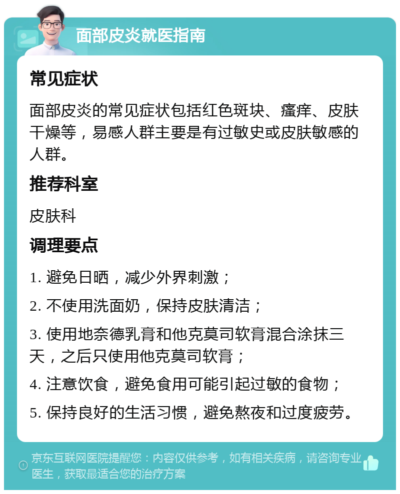 面部皮炎就医指南 常见症状 面部皮炎的常见症状包括红色斑块、瘙痒、皮肤干燥等，易感人群主要是有过敏史或皮肤敏感的人群。 推荐科室 皮肤科 调理要点 1. 避免日晒，减少外界刺激； 2. 不使用洗面奶，保持皮肤清洁； 3. 使用地奈德乳膏和他克莫司软膏混合涂抹三天，之后只使用他克莫司软膏； 4. 注意饮食，避免食用可能引起过敏的食物； 5. 保持良好的生活习惯，避免熬夜和过度疲劳。