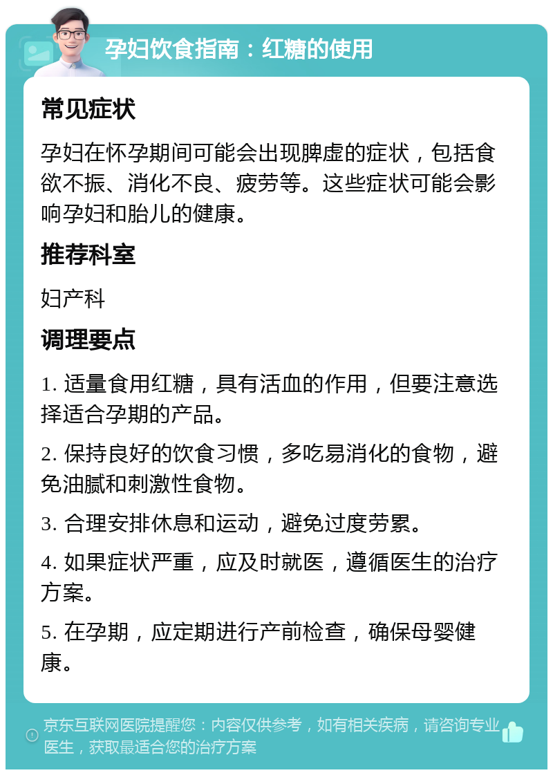 孕妇饮食指南：红糖的使用 常见症状 孕妇在怀孕期间可能会出现脾虚的症状，包括食欲不振、消化不良、疲劳等。这些症状可能会影响孕妇和胎儿的健康。 推荐科室 妇产科 调理要点 1. 适量食用红糖，具有活血的作用，但要注意选择适合孕期的产品。 2. 保持良好的饮食习惯，多吃易消化的食物，避免油腻和刺激性食物。 3. 合理安排休息和运动，避免过度劳累。 4. 如果症状严重，应及时就医，遵循医生的治疗方案。 5. 在孕期，应定期进行产前检查，确保母婴健康。