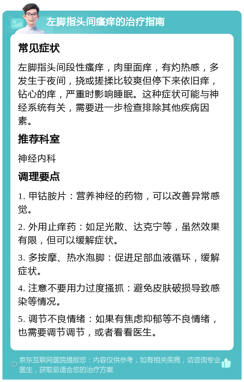 左脚指头间瘙痒的治疗指南 常见症状 左脚指头间段性瘙痒，肉里面痒，有灼热感，多发生于夜间，挠或搓揉比较爽但停下来依旧痒，钻心的痒，严重时影响睡眠。这种症状可能与神经系统有关，需要进一步检查排除其他疾病因素。 推荐科室 神经内科 调理要点 1. 甲钴胺片：营养神经的药物，可以改善异常感觉。 2. 外用止痒药：如足光散、达克宁等，虽然效果有限，但可以缓解症状。 3. 多按摩、热水泡脚：促进足部血液循环，缓解症状。 4. 注意不要用力过度搔抓：避免皮肤破损导致感染等情况。 5. 调节不良情绪：如果有焦虑抑郁等不良情绪，也需要调节调节，或者看看医生。