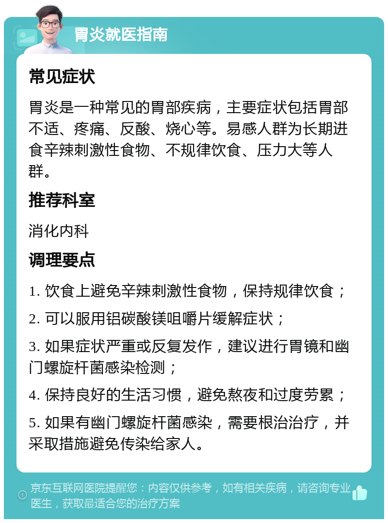 胃炎就医指南 常见症状 胃炎是一种常见的胃部疾病，主要症状包括胃部不适、疼痛、反酸、烧心等。易感人群为长期进食辛辣刺激性食物、不规律饮食、压力大等人群。 推荐科室 消化内科 调理要点 1. 饮食上避免辛辣刺激性食物，保持规律饮食； 2. 可以服用铝碳酸镁咀嚼片缓解症状； 3. 如果症状严重或反复发作，建议进行胃镜和幽门螺旋杆菌感染检测； 4. 保持良好的生活习惯，避免熬夜和过度劳累； 5. 如果有幽门螺旋杆菌感染，需要根治治疗，并采取措施避免传染给家人。