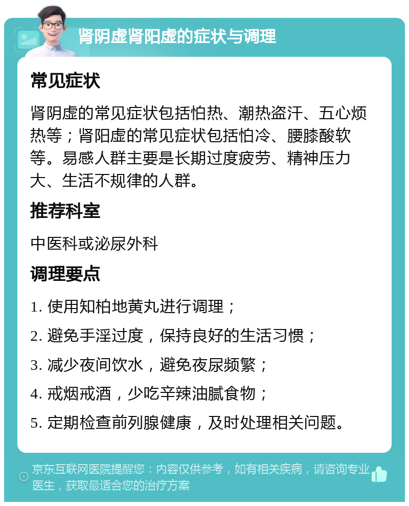 肾阴虚肾阳虚的症状与调理 常见症状 肾阴虚的常见症状包括怕热、潮热盗汗、五心烦热等；肾阳虚的常见症状包括怕冷、腰膝酸软等。易感人群主要是长期过度疲劳、精神压力大、生活不规律的人群。 推荐科室 中医科或泌尿外科 调理要点 1. 使用知柏地黄丸进行调理； 2. 避免手淫过度，保持良好的生活习惯； 3. 减少夜间饮水，避免夜尿频繁； 4. 戒烟戒酒，少吃辛辣油腻食物； 5. 定期检查前列腺健康，及时处理相关问题。