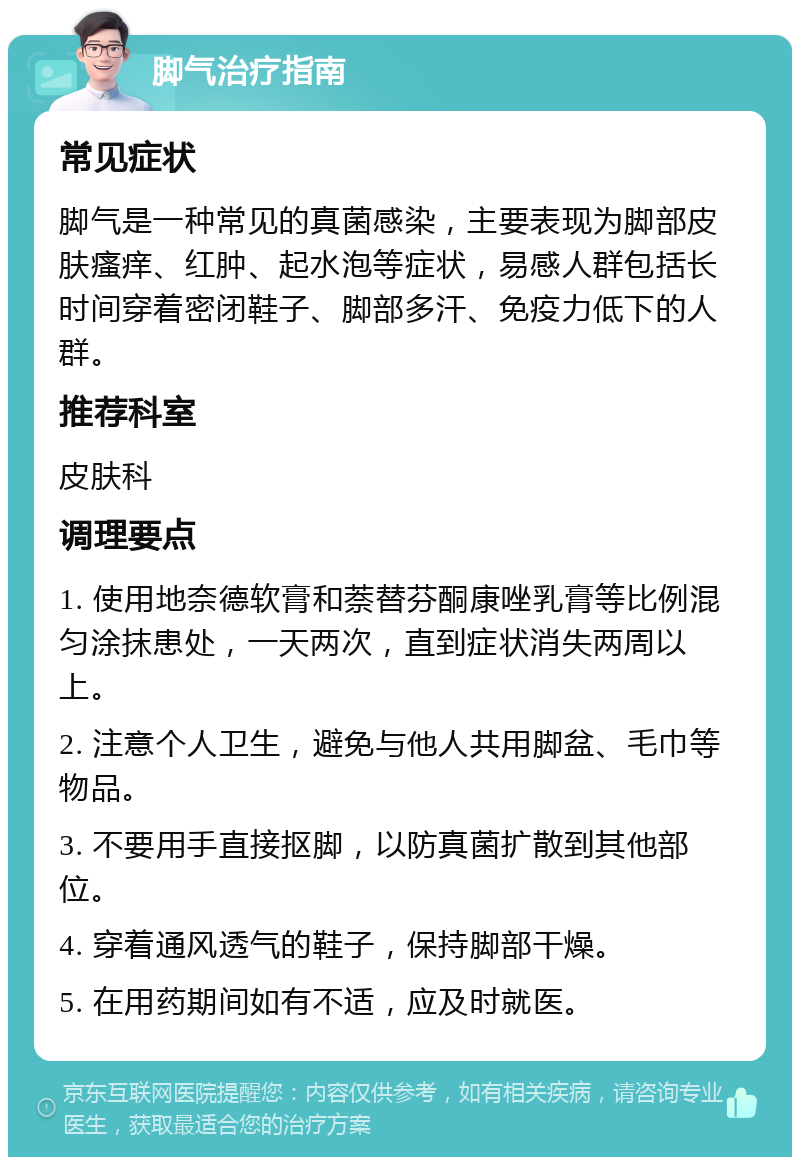 脚气治疗指南 常见症状 脚气是一种常见的真菌感染，主要表现为脚部皮肤瘙痒、红肿、起水泡等症状，易感人群包括长时间穿着密闭鞋子、脚部多汗、免疫力低下的人群。 推荐科室 皮肤科 调理要点 1. 使用地奈德软膏和萘替芬酮康唑乳膏等比例混匀涂抹患处，一天两次，直到症状消失两周以上。 2. 注意个人卫生，避免与他人共用脚盆、毛巾等物品。 3. 不要用手直接抠脚，以防真菌扩散到其他部位。 4. 穿着通风透气的鞋子，保持脚部干燥。 5. 在用药期间如有不适，应及时就医。