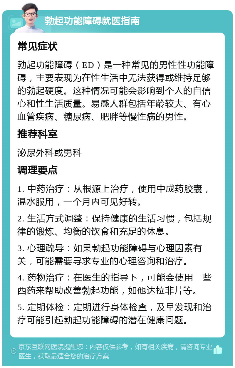 勃起功能障碍就医指南 常见症状 勃起功能障碍（ED）是一种常见的男性性功能障碍，主要表现为在性生活中无法获得或维持足够的勃起硬度。这种情况可能会影响到个人的自信心和性生活质量。易感人群包括年龄较大、有心血管疾病、糖尿病、肥胖等慢性病的男性。 推荐科室 泌尿外科或男科 调理要点 1. 中药治疗：从根源上治疗，使用中成药胶囊，温水服用，一个月内可见好转。 2. 生活方式调整：保持健康的生活习惯，包括规律的锻炼、均衡的饮食和充足的休息。 3. 心理疏导：如果勃起功能障碍与心理因素有关，可能需要寻求专业的心理咨询和治疗。 4. 药物治疗：在医生的指导下，可能会使用一些西药来帮助改善勃起功能，如他达拉非片等。 5. 定期体检：定期进行身体检查，及早发现和治疗可能引起勃起功能障碍的潜在健康问题。