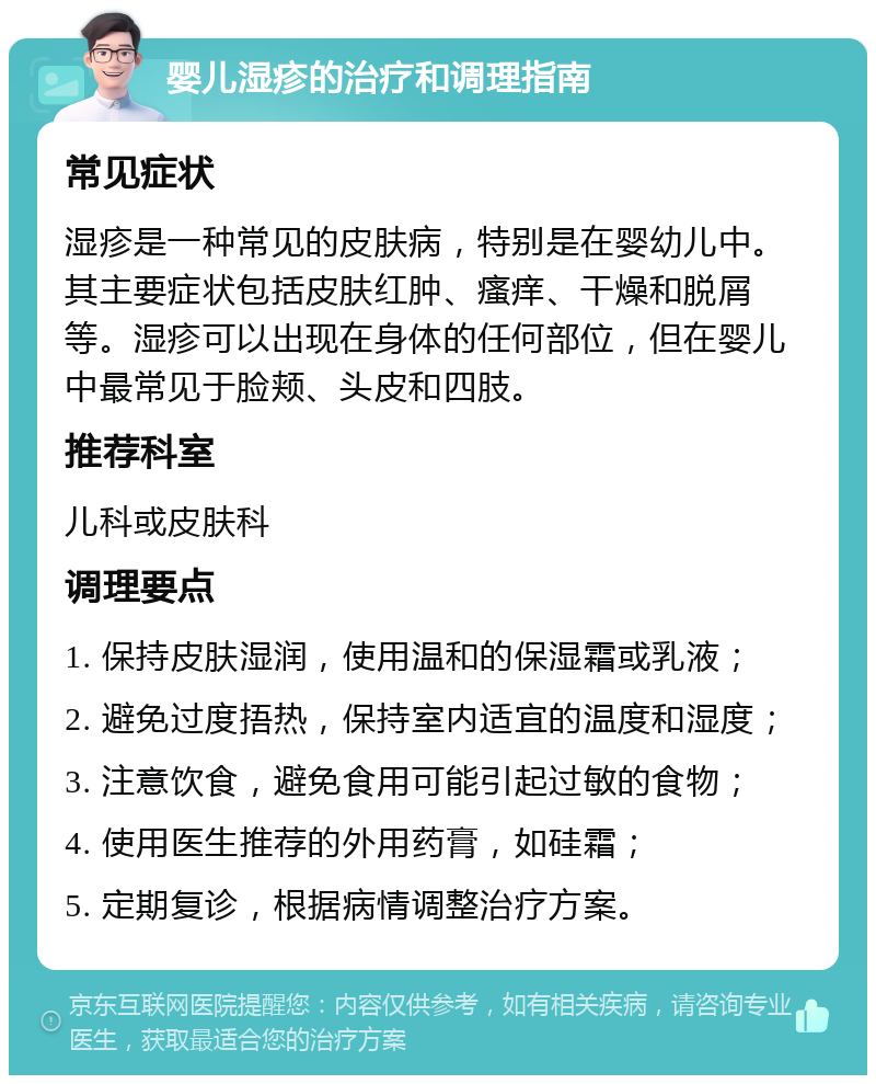 婴儿湿疹的治疗和调理指南 常见症状 湿疹是一种常见的皮肤病，特别是在婴幼儿中。其主要症状包括皮肤红肿、瘙痒、干燥和脱屑等。湿疹可以出现在身体的任何部位，但在婴儿中最常见于脸颊、头皮和四肢。 推荐科室 儿科或皮肤科 调理要点 1. 保持皮肤湿润，使用温和的保湿霜或乳液； 2. 避免过度捂热，保持室内适宜的温度和湿度； 3. 注意饮食，避免食用可能引起过敏的食物； 4. 使用医生推荐的外用药膏，如硅霜； 5. 定期复诊，根据病情调整治疗方案。