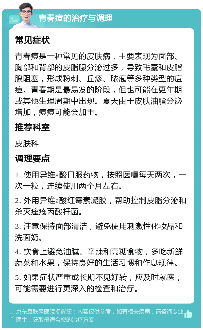 青春痘的治疗与调理 常见症状 青春痘是一种常见的皮肤病，主要表现为面部、胸部和背部的皮脂腺分泌过多，导致毛囊和皮脂腺阻塞，形成粉刺、丘疹、脓疱等多种类型的痘痘。青春期是最易发的阶段，但也可能在更年期或其他生理周期中出现。夏天由于皮肤油脂分泌增加，痘痘可能会加重。 推荐科室 皮肤科 调理要点 1. 使用异维a酸口服药物，按照医嘱每天两次，一次一粒，连续使用两个月左右。 2. 外用异维a酸红霉素凝胶，帮助控制皮脂分泌和杀灭痤疮丙酸杆菌。 3. 注意保持面部清洁，避免使用刺激性化妆品和洗面奶。 4. 饮食上避免油腻、辛辣和高糖食物，多吃新鲜蔬菜和水果，保持良好的生活习惯和作息规律。 5. 如果症状严重或长期不见好转，应及时就医，可能需要进行更深入的检查和治疗。