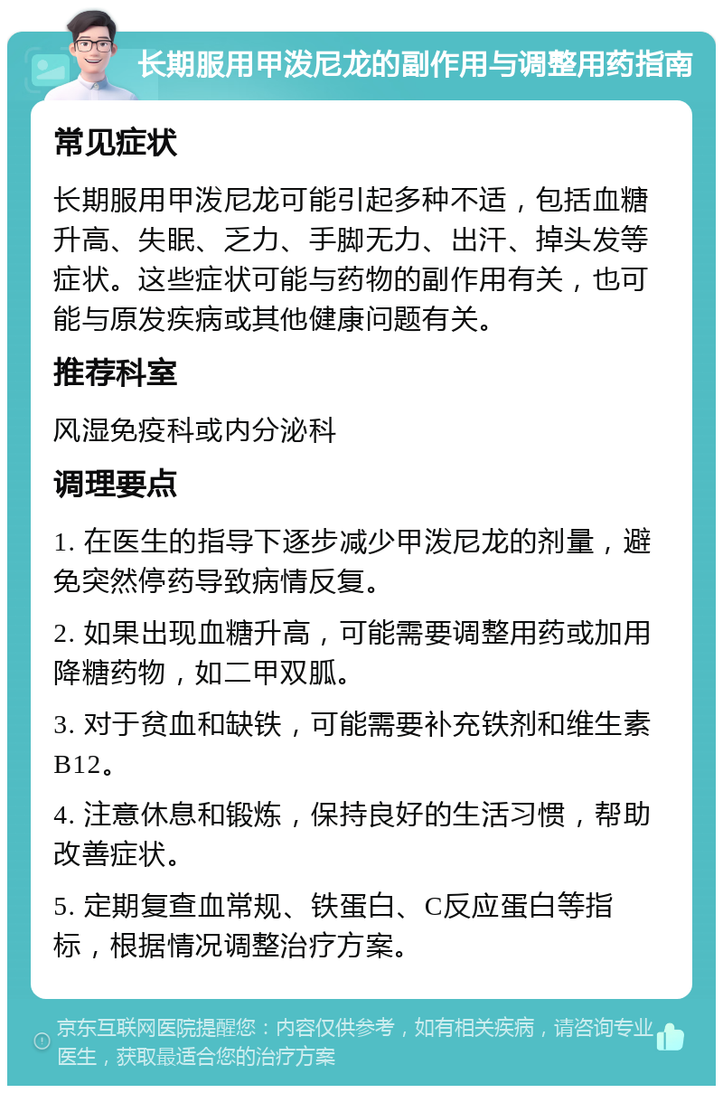 长期服用甲泼尼龙的副作用与调整用药指南 常见症状 长期服用甲泼尼龙可能引起多种不适，包括血糖升高、失眠、乏力、手脚无力、出汗、掉头发等症状。这些症状可能与药物的副作用有关，也可能与原发疾病或其他健康问题有关。 推荐科室 风湿免疫科或内分泌科 调理要点 1. 在医生的指导下逐步减少甲泼尼龙的剂量，避免突然停药导致病情反复。 2. 如果出现血糖升高，可能需要调整用药或加用降糖药物，如二甲双胍。 3. 对于贫血和缺铁，可能需要补充铁剂和维生素B12。 4. 注意休息和锻炼，保持良好的生活习惯，帮助改善症状。 5. 定期复查血常规、铁蛋白、C反应蛋白等指标，根据情况调整治疗方案。