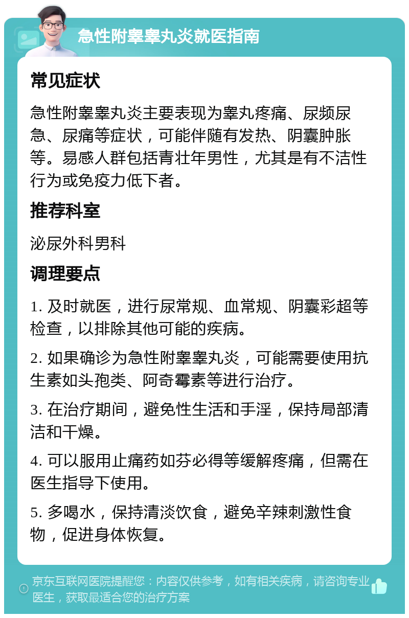 急性附睾睾丸炎就医指南 常见症状 急性附睾睾丸炎主要表现为睾丸疼痛、尿频尿急、尿痛等症状，可能伴随有发热、阴囊肿胀等。易感人群包括青壮年男性，尤其是有不洁性行为或免疫力低下者。 推荐科室 泌尿外科男科 调理要点 1. 及时就医，进行尿常规、血常规、阴囊彩超等检查，以排除其他可能的疾病。 2. 如果确诊为急性附睾睾丸炎，可能需要使用抗生素如头孢类、阿奇霉素等进行治疗。 3. 在治疗期间，避免性生活和手淫，保持局部清洁和干燥。 4. 可以服用止痛药如芬必得等缓解疼痛，但需在医生指导下使用。 5. 多喝水，保持清淡饮食，避免辛辣刺激性食物，促进身体恢复。