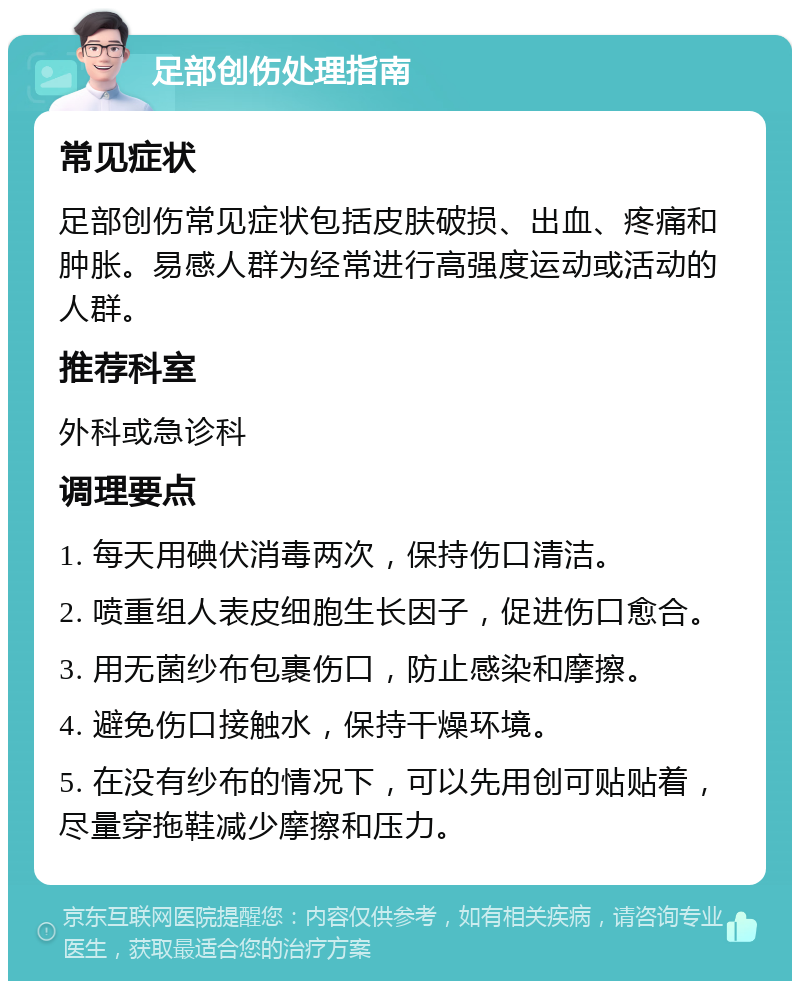 足部创伤处理指南 常见症状 足部创伤常见症状包括皮肤破损、出血、疼痛和肿胀。易感人群为经常进行高强度运动或活动的人群。 推荐科室 外科或急诊科 调理要点 1. 每天用碘伏消毒两次，保持伤口清洁。 2. 喷重组人表皮细胞生长因子，促进伤口愈合。 3. 用无菌纱布包裹伤口，防止感染和摩擦。 4. 避免伤口接触水，保持干燥环境。 5. 在没有纱布的情况下，可以先用创可贴贴着，尽量穿拖鞋减少摩擦和压力。