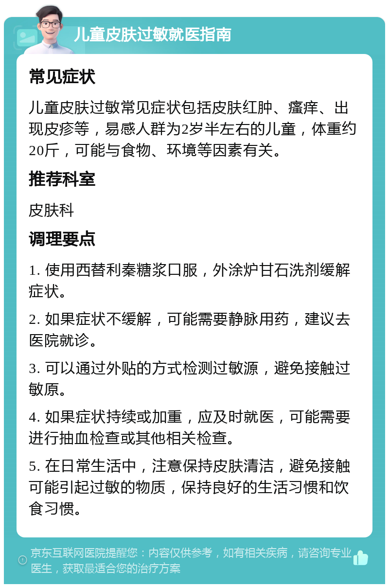 儿童皮肤过敏就医指南 常见症状 儿童皮肤过敏常见症状包括皮肤红肿、瘙痒、出现皮疹等，易感人群为2岁半左右的儿童，体重约20斤，可能与食物、环境等因素有关。 推荐科室 皮肤科 调理要点 1. 使用西替利秦糖浆口服，外涂炉甘石洗剂缓解症状。 2. 如果症状不缓解，可能需要静脉用药，建议去医院就诊。 3. 可以通过外贴的方式检测过敏源，避免接触过敏原。 4. 如果症状持续或加重，应及时就医，可能需要进行抽血检查或其他相关检查。 5. 在日常生活中，注意保持皮肤清洁，避免接触可能引起过敏的物质，保持良好的生活习惯和饮食习惯。