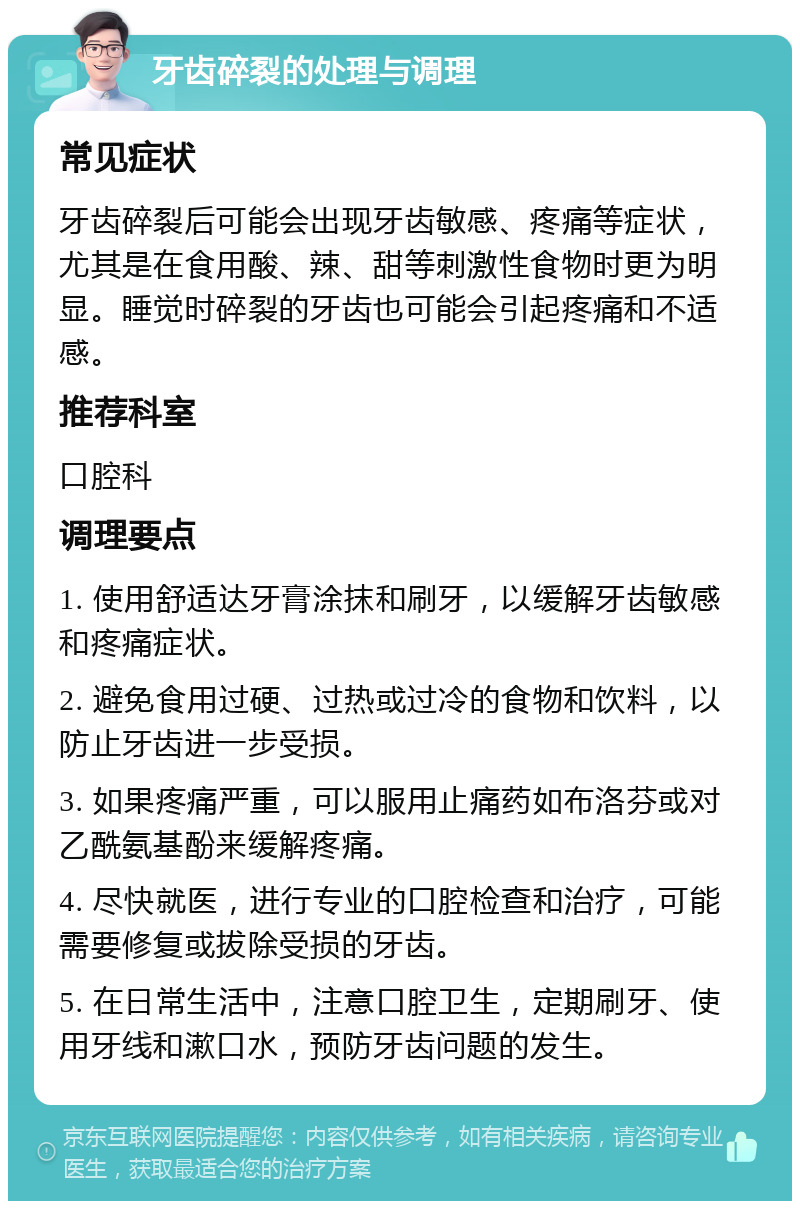 牙齿碎裂的处理与调理 常见症状 牙齿碎裂后可能会出现牙齿敏感、疼痛等症状，尤其是在食用酸、辣、甜等刺激性食物时更为明显。睡觉时碎裂的牙齿也可能会引起疼痛和不适感。 推荐科室 口腔科 调理要点 1. 使用舒适达牙膏涂抹和刷牙，以缓解牙齿敏感和疼痛症状。 2. 避免食用过硬、过热或过冷的食物和饮料，以防止牙齿进一步受损。 3. 如果疼痛严重，可以服用止痛药如布洛芬或对乙酰氨基酚来缓解疼痛。 4. 尽快就医，进行专业的口腔检查和治疗，可能需要修复或拔除受损的牙齿。 5. 在日常生活中，注意口腔卫生，定期刷牙、使用牙线和漱口水，预防牙齿问题的发生。