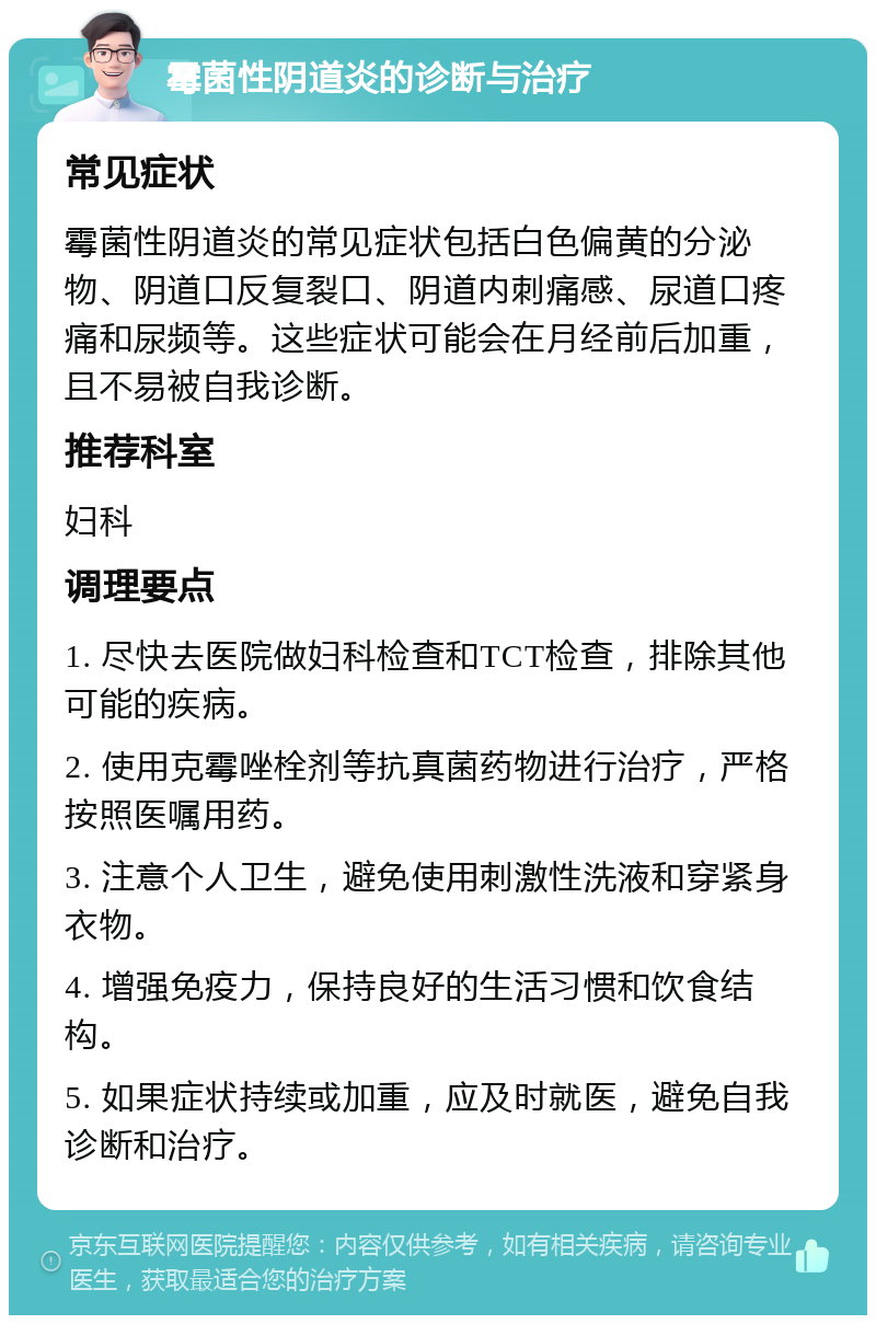 霉菌性阴道炎的诊断与治疗 常见症状 霉菌性阴道炎的常见症状包括白色偏黄的分泌物、阴道口反复裂口、阴道内刺痛感、尿道口疼痛和尿频等。这些症状可能会在月经前后加重，且不易被自我诊断。 推荐科室 妇科 调理要点 1. 尽快去医院做妇科检查和TCT检查，排除其他可能的疾病。 2. 使用克霉唑栓剂等抗真菌药物进行治疗，严格按照医嘱用药。 3. 注意个人卫生，避免使用刺激性洗液和穿紧身衣物。 4. 增强免疫力，保持良好的生活习惯和饮食结构。 5. 如果症状持续或加重，应及时就医，避免自我诊断和治疗。