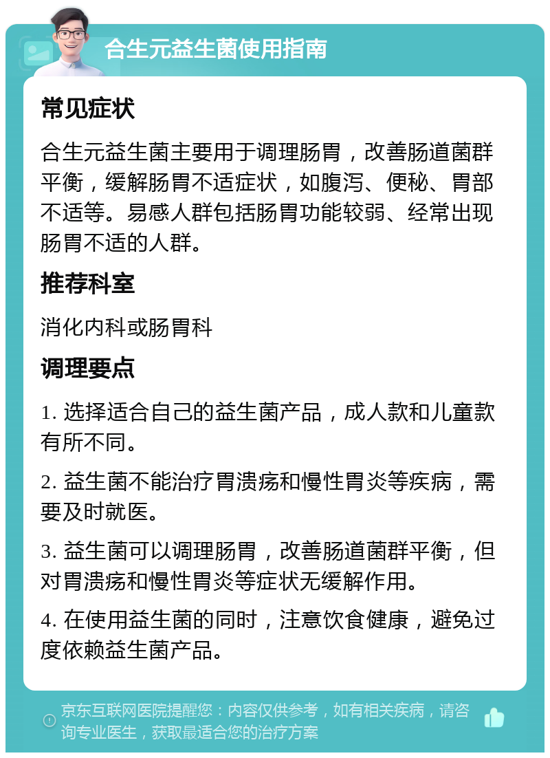 合生元益生菌使用指南 常见症状 合生元益生菌主要用于调理肠胃，改善肠道菌群平衡，缓解肠胃不适症状，如腹泻、便秘、胃部不适等。易感人群包括肠胃功能较弱、经常出现肠胃不适的人群。 推荐科室 消化内科或肠胃科 调理要点 1. 选择适合自己的益生菌产品，成人款和儿童款有所不同。 2. 益生菌不能治疗胃溃疡和慢性胃炎等疾病，需要及时就医。 3. 益生菌可以调理肠胃，改善肠道菌群平衡，但对胃溃疡和慢性胃炎等症状无缓解作用。 4. 在使用益生菌的同时，注意饮食健康，避免过度依赖益生菌产品。