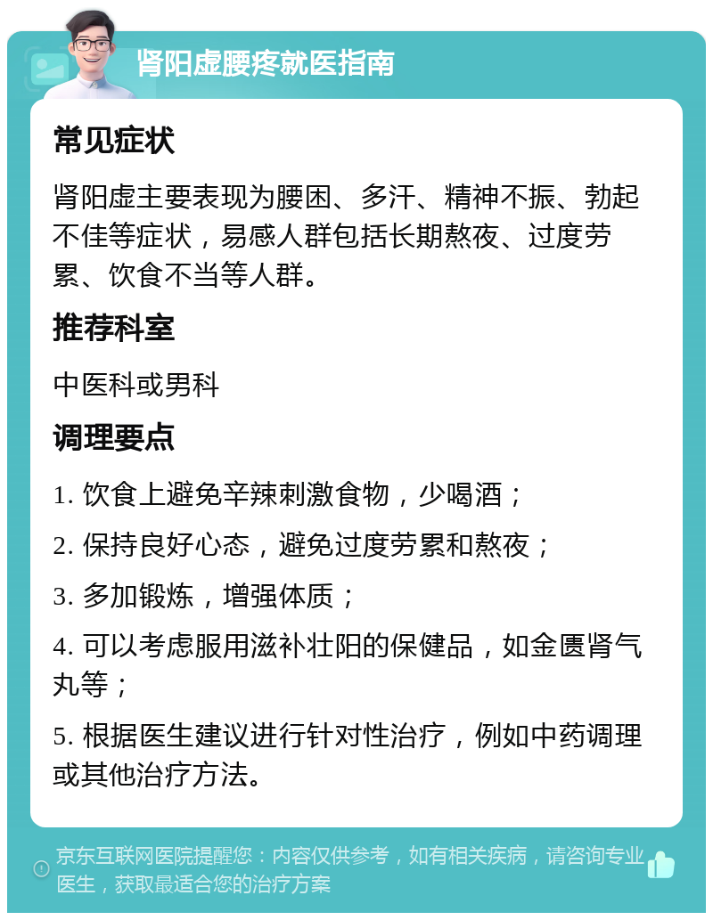 肾阳虚腰疼就医指南 常见症状 肾阳虚主要表现为腰困、多汗、精神不振、勃起不佳等症状，易感人群包括长期熬夜、过度劳累、饮食不当等人群。 推荐科室 中医科或男科 调理要点 1. 饮食上避免辛辣刺激食物，少喝酒； 2. 保持良好心态，避免过度劳累和熬夜； 3. 多加锻炼，增强体质； 4. 可以考虑服用滋补壮阳的保健品，如金匮肾气丸等； 5. 根据医生建议进行针对性治疗，例如中药调理或其他治疗方法。