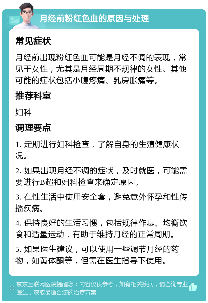 月经前粉红色血的原因与处理 常见症状 月经前出现粉红色血可能是月经不调的表现，常见于女性，尤其是月经周期不规律的女性。其他可能的症状包括小腹疼痛、乳房胀痛等。 推荐科室 妇科 调理要点 1. 定期进行妇科检查，了解自身的生殖健康状况。 2. 如果出现月经不调的症状，及时就医，可能需要进行B超和妇科检查来确定原因。 3. 在性生活中使用安全套，避免意外怀孕和性传播疾病。 4. 保持良好的生活习惯，包括规律作息、均衡饮食和适量运动，有助于维持月经的正常周期。 5. 如果医生建议，可以使用一些调节月经的药物，如黄体酮等，但需在医生指导下使用。