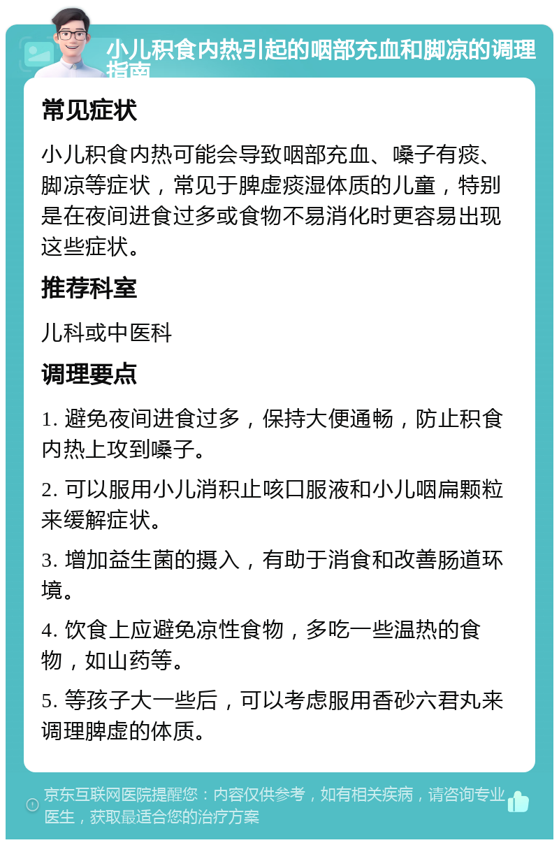 小儿积食内热引起的咽部充血和脚凉的调理指南 常见症状 小儿积食内热可能会导致咽部充血、嗓子有痰、脚凉等症状，常见于脾虚痰湿体质的儿童，特别是在夜间进食过多或食物不易消化时更容易出现这些症状。 推荐科室 儿科或中医科 调理要点 1. 避免夜间进食过多，保持大便通畅，防止积食内热上攻到嗓子。 2. 可以服用小儿消积止咳口服液和小儿咽扁颗粒来缓解症状。 3. 增加益生菌的摄入，有助于消食和改善肠道环境。 4. 饮食上应避免凉性食物，多吃一些温热的食物，如山药等。 5. 等孩子大一些后，可以考虑服用香砂六君丸来调理脾虚的体质。