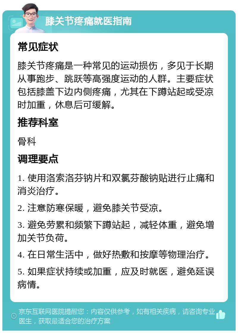 膝关节疼痛就医指南 常见症状 膝关节疼痛是一种常见的运动损伤，多见于长期从事跑步、跳跃等高强度运动的人群。主要症状包括膝盖下边内侧疼痛，尤其在下蹲站起或受凉时加重，休息后可缓解。 推荐科室 骨科 调理要点 1. 使用洛索洛芬钠片和双氯芬酸钠贴进行止痛和消炎治疗。 2. 注意防寒保暖，避免膝关节受凉。 3. 避免劳累和频繁下蹲站起，减轻体重，避免增加关节负荷。 4. 在日常生活中，做好热敷和按摩等物理治疗。 5. 如果症状持续或加重，应及时就医，避免延误病情。