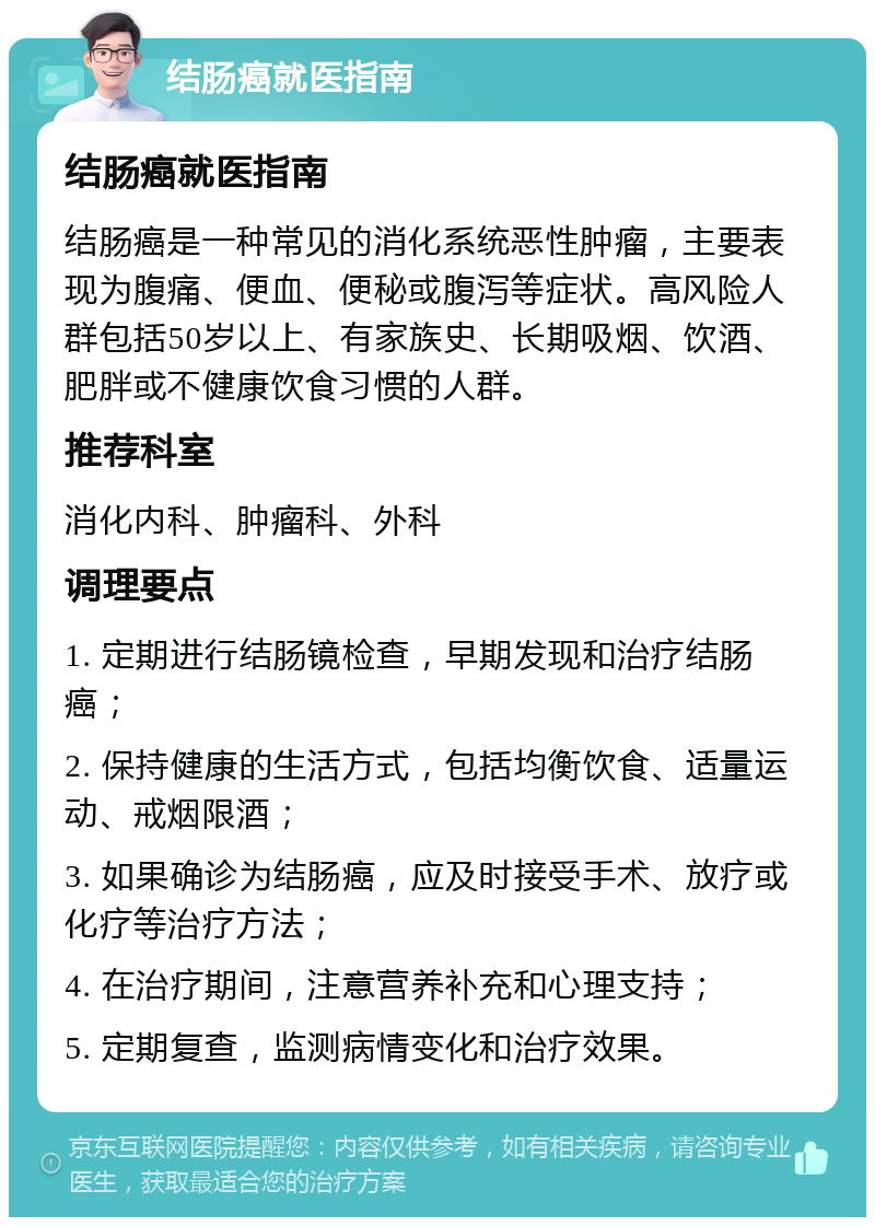 结肠癌就医指南 结肠癌就医指南 结肠癌是一种常见的消化系统恶性肿瘤，主要表现为腹痛、便血、便秘或腹泻等症状。高风险人群包括50岁以上、有家族史、长期吸烟、饮酒、肥胖或不健康饮食习惯的人群。 推荐科室 消化内科、肿瘤科、外科 调理要点 1. 定期进行结肠镜检查，早期发现和治疗结肠癌； 2. 保持健康的生活方式，包括均衡饮食、适量运动、戒烟限酒； 3. 如果确诊为结肠癌，应及时接受手术、放疗或化疗等治疗方法； 4. 在治疗期间，注意营养补充和心理支持； 5. 定期复查，监测病情变化和治疗效果。