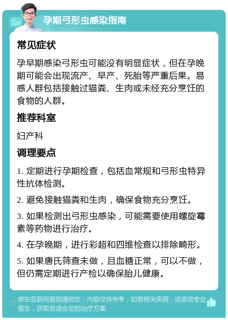 孕期弓形虫感染指南 常见症状 孕早期感染弓形虫可能没有明显症状，但在孕晚期可能会出现流产、早产、死胎等严重后果。易感人群包括接触过猫粪、生肉或未经充分烹饪的食物的人群。 推荐科室 妇产科 调理要点 1. 定期进行孕期检查，包括血常规和弓形虫特异性抗体检测。 2. 避免接触猫粪和生肉，确保食物充分烹饪。 3. 如果检测出弓形虫感染，可能需要使用螺旋霉素等药物进行治疗。 4. 在孕晚期，进行彩超和四维检查以排除畸形。 5. 如果唐氏筛查未做，且血糖正常，可以不做，但仍需定期进行产检以确保胎儿健康。