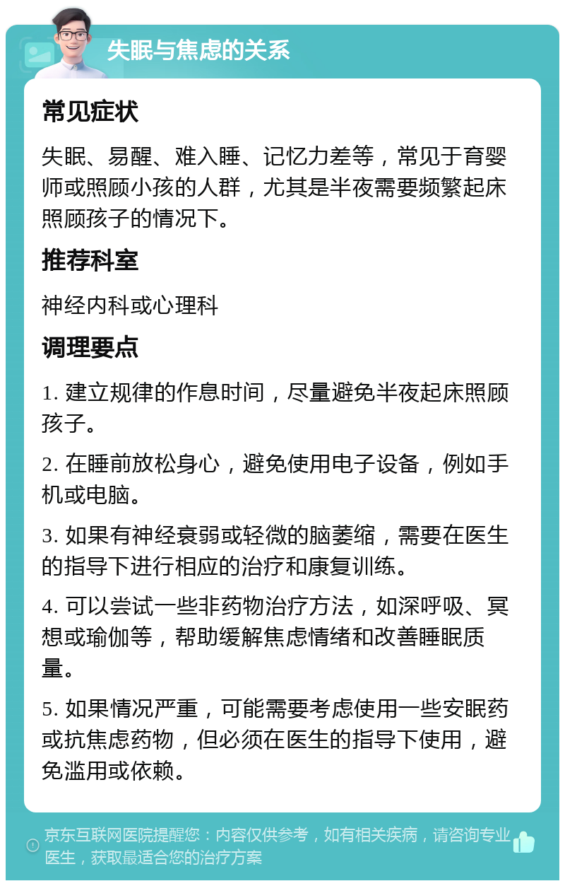 失眠与焦虑的关系 常见症状 失眠、易醒、难入睡、记忆力差等，常见于育婴师或照顾小孩的人群，尤其是半夜需要频繁起床照顾孩子的情况下。 推荐科室 神经内科或心理科 调理要点 1. 建立规律的作息时间，尽量避免半夜起床照顾孩子。 2. 在睡前放松身心，避免使用电子设备，例如手机或电脑。 3. 如果有神经衰弱或轻微的脑萎缩，需要在医生的指导下进行相应的治疗和康复训练。 4. 可以尝试一些非药物治疗方法，如深呼吸、冥想或瑜伽等，帮助缓解焦虑情绪和改善睡眠质量。 5. 如果情况严重，可能需要考虑使用一些安眠药或抗焦虑药物，但必须在医生的指导下使用，避免滥用或依赖。