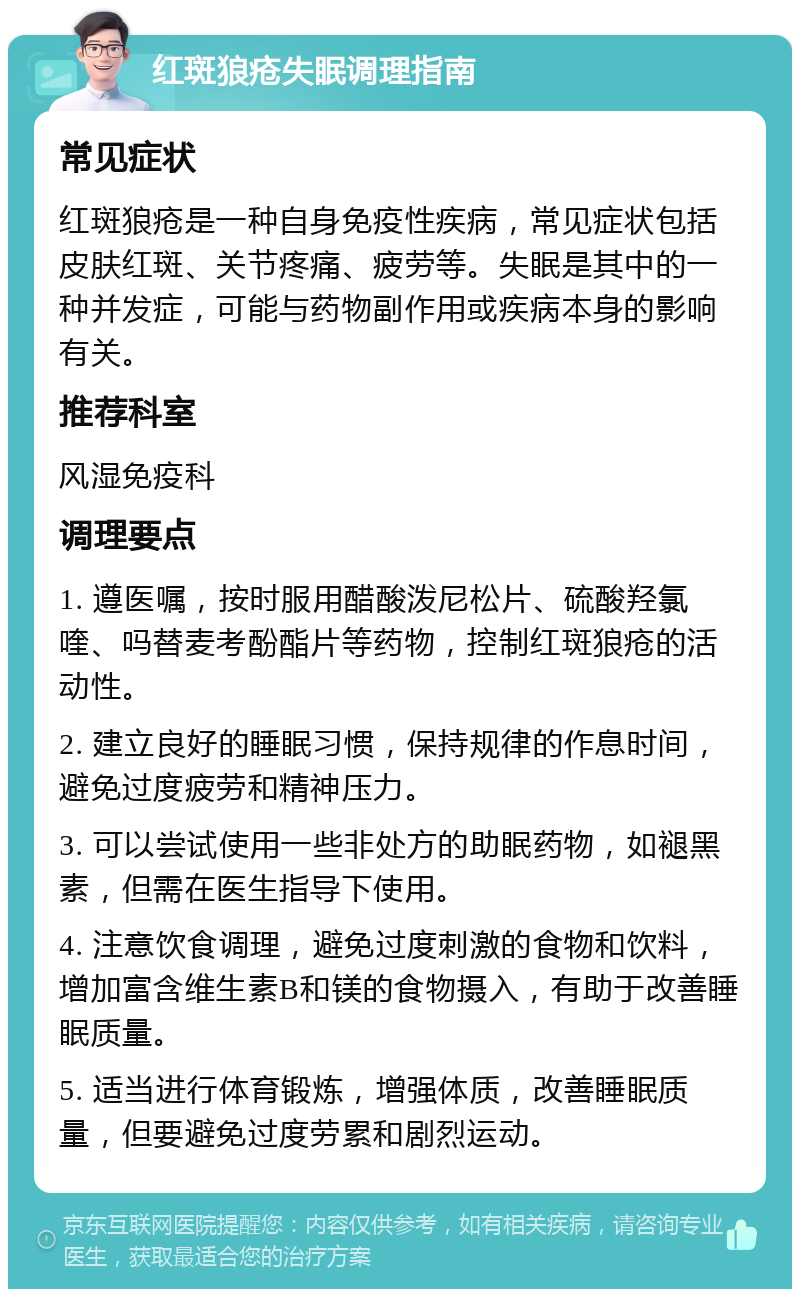 红斑狼疮失眠调理指南 常见症状 红斑狼疮是一种自身免疫性疾病，常见症状包括皮肤红斑、关节疼痛、疲劳等。失眠是其中的一种并发症，可能与药物副作用或疾病本身的影响有关。 推荐科室 风湿免疫科 调理要点 1. 遵医嘱，按时服用醋酸泼尼松片、硫酸羟氯喹、吗替麦考酚酯片等药物，控制红斑狼疮的活动性。 2. 建立良好的睡眠习惯，保持规律的作息时间，避免过度疲劳和精神压力。 3. 可以尝试使用一些非处方的助眠药物，如褪黑素，但需在医生指导下使用。 4. 注意饮食调理，避免过度刺激的食物和饮料，增加富含维生素B和镁的食物摄入，有助于改善睡眠质量。 5. 适当进行体育锻炼，增强体质，改善睡眠质量，但要避免过度劳累和剧烈运动。