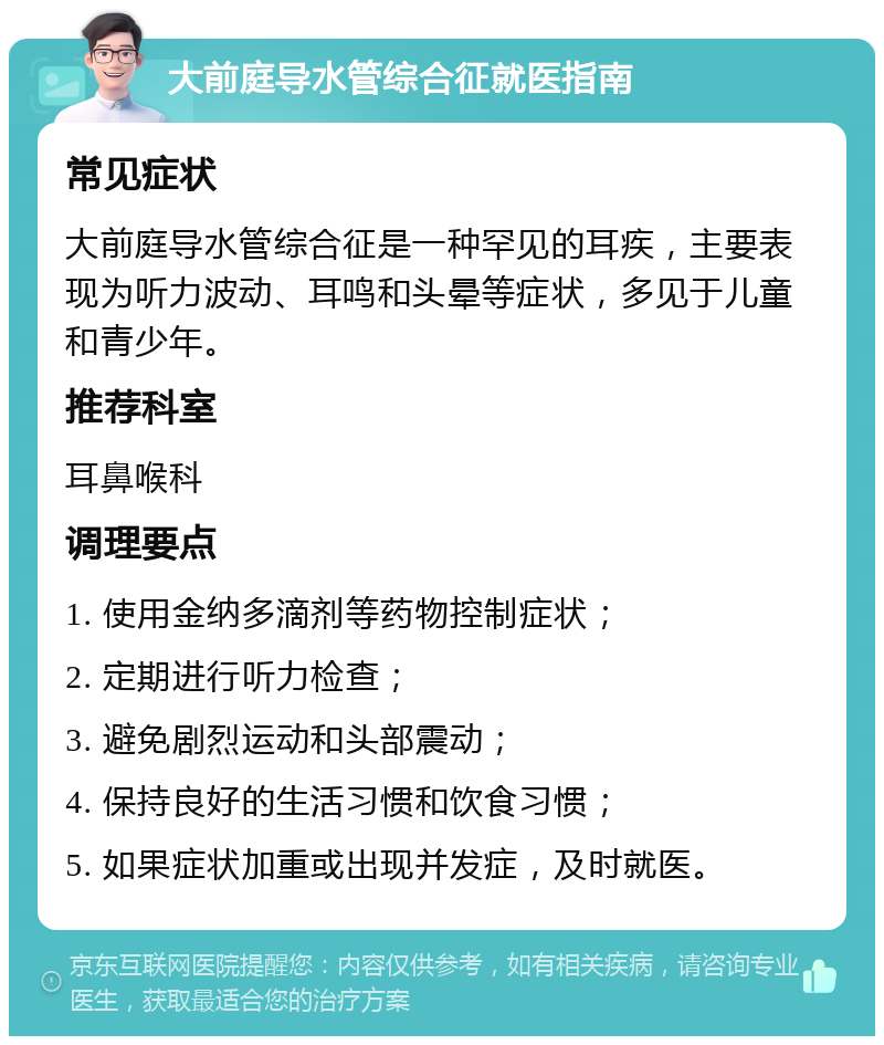 大前庭导水管综合征就医指南 常见症状 大前庭导水管综合征是一种罕见的耳疾，主要表现为听力波动、耳鸣和头晕等症状，多见于儿童和青少年。 推荐科室 耳鼻喉科 调理要点 1. 使用金纳多滴剂等药物控制症状； 2. 定期进行听力检查； 3. 避免剧烈运动和头部震动； 4. 保持良好的生活习惯和饮食习惯； 5. 如果症状加重或出现并发症，及时就医。