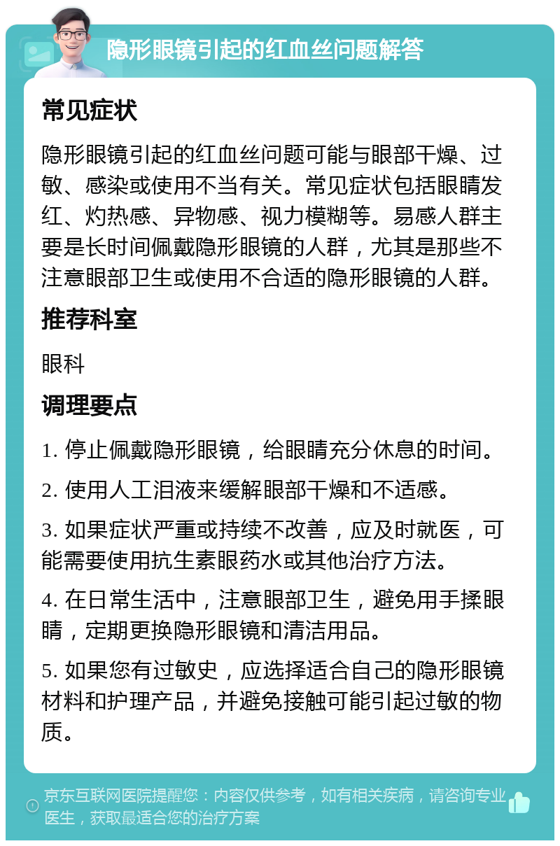 隐形眼镜引起的红血丝问题解答 常见症状 隐形眼镜引起的红血丝问题可能与眼部干燥、过敏、感染或使用不当有关。常见症状包括眼睛发红、灼热感、异物感、视力模糊等。易感人群主要是长时间佩戴隐形眼镜的人群，尤其是那些不注意眼部卫生或使用不合适的隐形眼镜的人群。 推荐科室 眼科 调理要点 1. 停止佩戴隐形眼镜，给眼睛充分休息的时间。 2. 使用人工泪液来缓解眼部干燥和不适感。 3. 如果症状严重或持续不改善，应及时就医，可能需要使用抗生素眼药水或其他治疗方法。 4. 在日常生活中，注意眼部卫生，避免用手揉眼睛，定期更换隐形眼镜和清洁用品。 5. 如果您有过敏史，应选择适合自己的隐形眼镜材料和护理产品，并避免接触可能引起过敏的物质。