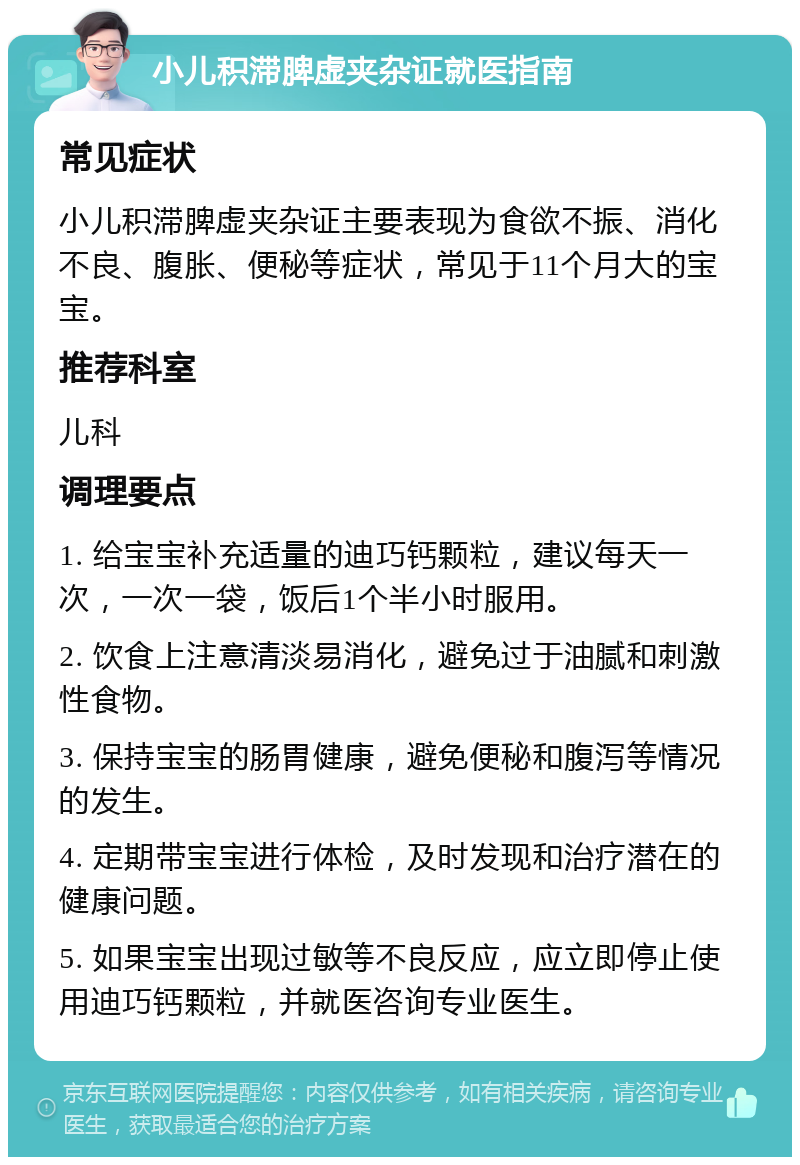 小儿积滞脾虚夹杂证就医指南 常见症状 小儿积滞脾虚夹杂证主要表现为食欲不振、消化不良、腹胀、便秘等症状，常见于11个月大的宝宝。 推荐科室 儿科 调理要点 1. 给宝宝补充适量的迪巧钙颗粒，建议每天一次，一次一袋，饭后1个半小时服用。 2. 饮食上注意清淡易消化，避免过于油腻和刺激性食物。 3. 保持宝宝的肠胃健康，避免便秘和腹泻等情况的发生。 4. 定期带宝宝进行体检，及时发现和治疗潜在的健康问题。 5. 如果宝宝出现过敏等不良反应，应立即停止使用迪巧钙颗粒，并就医咨询专业医生。