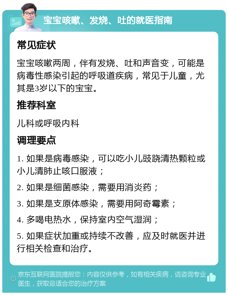 宝宝咳嗽、发烧、吐的就医指南 常见症状 宝宝咳嗽两周，伴有发烧、吐和声音变，可能是病毒性感染引起的呼吸道疾病，常见于儿童，尤其是3岁以下的宝宝。 推荐科室 儿科或呼吸内科 调理要点 1. 如果是病毒感染，可以吃小儿豉跷清热颗粒或小儿清肺止咳口服液； 2. 如果是细菌感染，需要用消炎药； 3. 如果是支原体感染，需要用阿奇霉素； 4. 多喝电热水，保持室内空气湿润； 5. 如果症状加重或持续不改善，应及时就医并进行相关检查和治疗。