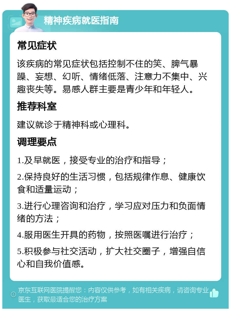 精神疾病就医指南 常见症状 该疾病的常见症状包括控制不住的笑、脾气暴躁、妄想、幻听、情绪低落、注意力不集中、兴趣丧失等。易感人群主要是青少年和年轻人。 推荐科室 建议就诊于精神科或心理科。 调理要点 1.及早就医，接受专业的治疗和指导； 2.保持良好的生活习惯，包括规律作息、健康饮食和适量运动； 3.进行心理咨询和治疗，学习应对压力和负面情绪的方法； 4.服用医生开具的药物，按照医嘱进行治疗； 5.积极参与社交活动，扩大社交圈子，增强自信心和自我价值感。