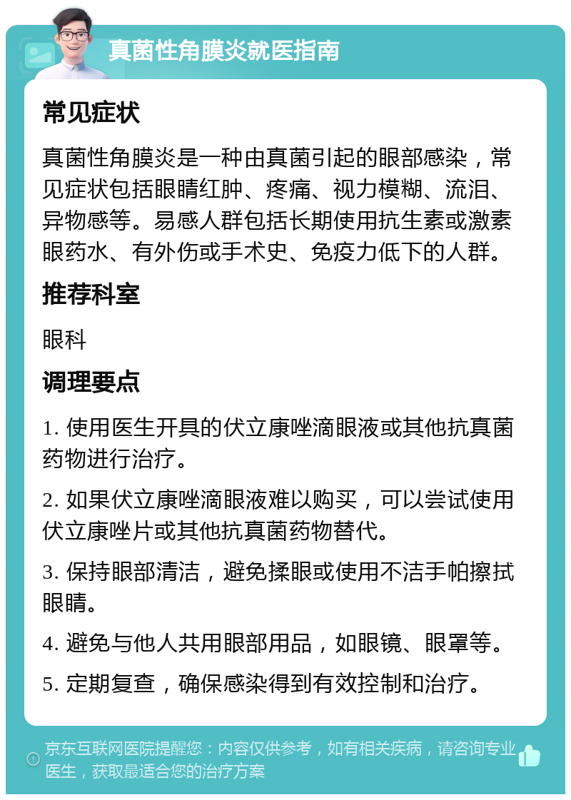 真菌性角膜炎就医指南 常见症状 真菌性角膜炎是一种由真菌引起的眼部感染，常见症状包括眼睛红肿、疼痛、视力模糊、流泪、异物感等。易感人群包括长期使用抗生素或激素眼药水、有外伤或手术史、免疫力低下的人群。 推荐科室 眼科 调理要点 1. 使用医生开具的伏立康唑滴眼液或其他抗真菌药物进行治疗。 2. 如果伏立康唑滴眼液难以购买，可以尝试使用伏立康唑片或其他抗真菌药物替代。 3. 保持眼部清洁，避免揉眼或使用不洁手帕擦拭眼睛。 4. 避免与他人共用眼部用品，如眼镜、眼罩等。 5. 定期复查，确保感染得到有效控制和治疗。