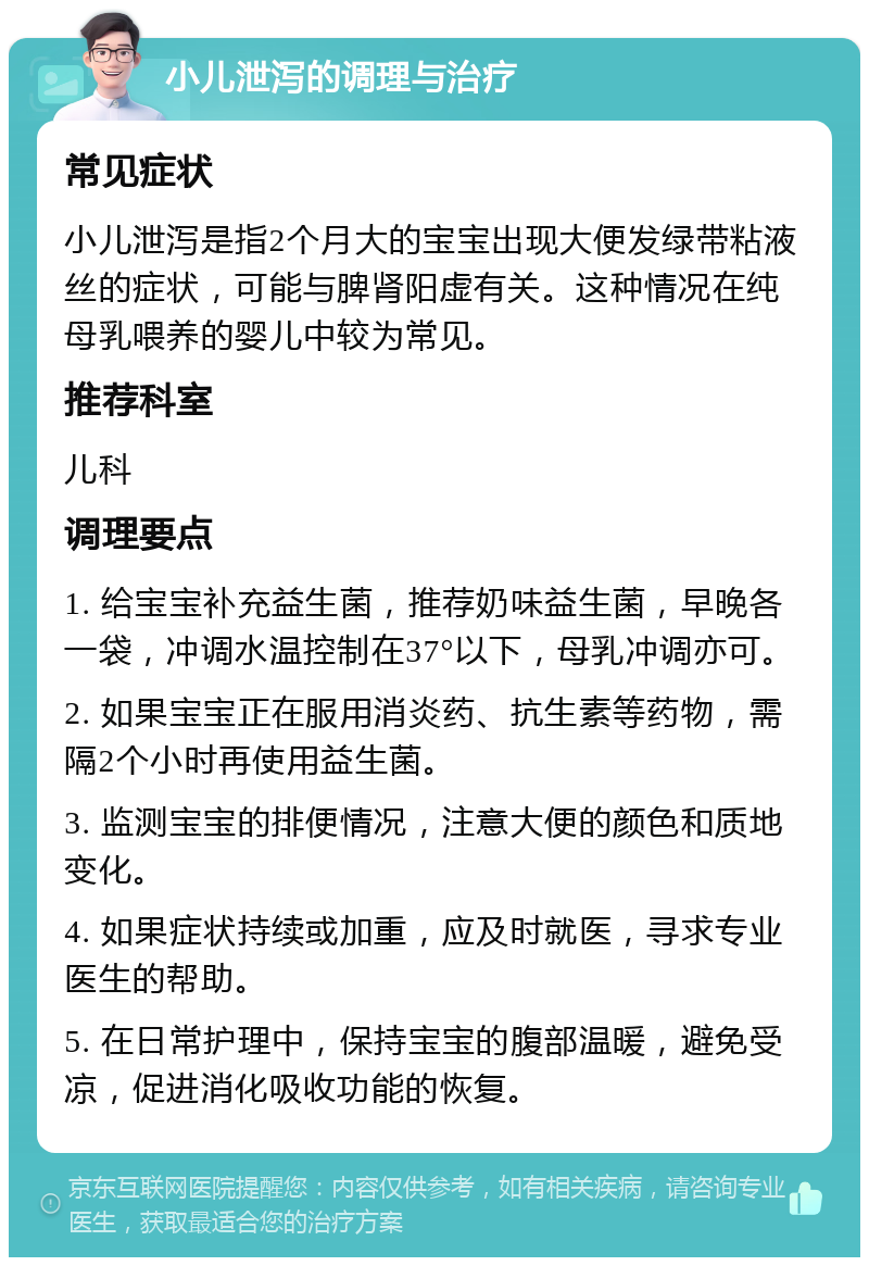 小儿泄泻的调理与治疗 常见症状 小儿泄泻是指2个月大的宝宝出现大便发绿带粘液丝的症状，可能与脾肾阳虚有关。这种情况在纯母乳喂养的婴儿中较为常见。 推荐科室 儿科 调理要点 1. 给宝宝补充益生菌，推荐奶味益生菌，早晚各一袋，冲调水温控制在37°以下，母乳冲调亦可。 2. 如果宝宝正在服用消炎药、抗生素等药物，需隔2个小时再使用益生菌。 3. 监测宝宝的排便情况，注意大便的颜色和质地变化。 4. 如果症状持续或加重，应及时就医，寻求专业医生的帮助。 5. 在日常护理中，保持宝宝的腹部温暖，避免受凉，促进消化吸收功能的恢复。