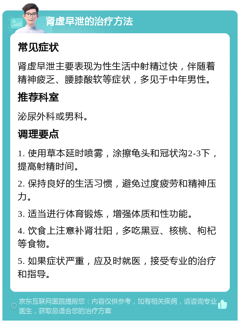 肾虚早泄的治疗方法 常见症状 肾虚早泄主要表现为性生活中射精过快，伴随着精神疲乏、腰膝酸软等症状，多见于中年男性。 推荐科室 泌尿外科或男科。 调理要点 1. 使用草本延时喷雾，涂擦龟头和冠状沟2-3下，提高射精时间。 2. 保持良好的生活习惯，避免过度疲劳和精神压力。 3. 适当进行体育锻炼，增强体质和性功能。 4. 饮食上注意补肾壮阳，多吃黑豆、核桃、枸杞等食物。 5. 如果症状严重，应及时就医，接受专业的治疗和指导。