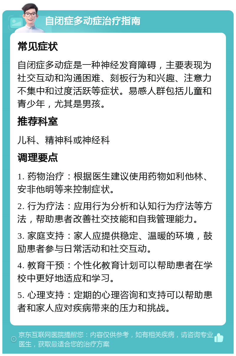 自闭症多动症治疗指南 常见症状 自闭症多动症是一种神经发育障碍，主要表现为社交互动和沟通困难、刻板行为和兴趣、注意力不集中和过度活跃等症状。易感人群包括儿童和青少年，尤其是男孩。 推荐科室 儿科、精神科或神经科 调理要点 1. 药物治疗：根据医生建议使用药物如利他林、安非他明等来控制症状。 2. 行为疗法：应用行为分析和认知行为疗法等方法，帮助患者改善社交技能和自我管理能力。 3. 家庭支持：家人应提供稳定、温暖的环境，鼓励患者参与日常活动和社交互动。 4. 教育干预：个性化教育计划可以帮助患者在学校中更好地适应和学习。 5. 心理支持：定期的心理咨询和支持可以帮助患者和家人应对疾病带来的压力和挑战。