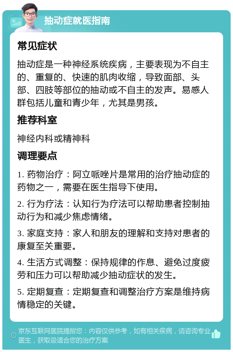 抽动症就医指南 常见症状 抽动症是一种神经系统疾病，主要表现为不自主的、重复的、快速的肌肉收缩，导致面部、头部、四肢等部位的抽动或不自主的发声。易感人群包括儿童和青少年，尤其是男孩。 推荐科室 神经内科或精神科 调理要点 1. 药物治疗：阿立哌唑片是常用的治疗抽动症的药物之一，需要在医生指导下使用。 2. 行为疗法：认知行为疗法可以帮助患者控制抽动行为和减少焦虑情绪。 3. 家庭支持：家人和朋友的理解和支持对患者的康复至关重要。 4. 生活方式调整：保持规律的作息、避免过度疲劳和压力可以帮助减少抽动症状的发生。 5. 定期复查：定期复查和调整治疗方案是维持病情稳定的关键。