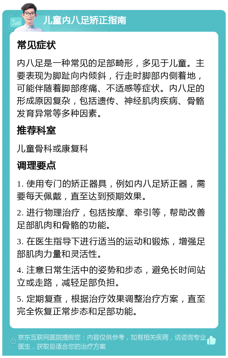 儿童内八足矫正指南 常见症状 内八足是一种常见的足部畸形，多见于儿童。主要表现为脚趾向内倾斜，行走时脚部内侧着地，可能伴随着脚部疼痛、不适感等症状。内八足的形成原因复杂，包括遗传、神经肌肉疾病、骨骼发育异常等多种因素。 推荐科室 儿童骨科或康复科 调理要点 1. 使用专门的矫正器具，例如内八足矫正器，需要每天佩戴，直至达到预期效果。 2. 进行物理治疗，包括按摩、牵引等，帮助改善足部肌肉和骨骼的功能。 3. 在医生指导下进行适当的运动和锻炼，增强足部肌肉力量和灵活性。 4. 注意日常生活中的姿势和步态，避免长时间站立或走路，减轻足部负担。 5. 定期复查，根据治疗效果调整治疗方案，直至完全恢复正常步态和足部功能。