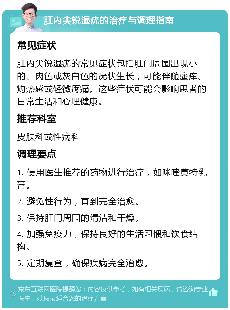 肛内尖锐湿疣的治疗与调理指南 常见症状 肛内尖锐湿疣的常见症状包括肛门周围出现小的、肉色或灰白色的疣状生长，可能伴随瘙痒、灼热感或轻微疼痛。这些症状可能会影响患者的日常生活和心理健康。 推荐科室 皮肤科或性病科 调理要点 1. 使用医生推荐的药物进行治疗，如咪喹莫特乳膏。 2. 避免性行为，直到完全治愈。 3. 保持肛门周围的清洁和干燥。 4. 加强免疫力，保持良好的生活习惯和饮食结构。 5. 定期复查，确保疾病完全治愈。