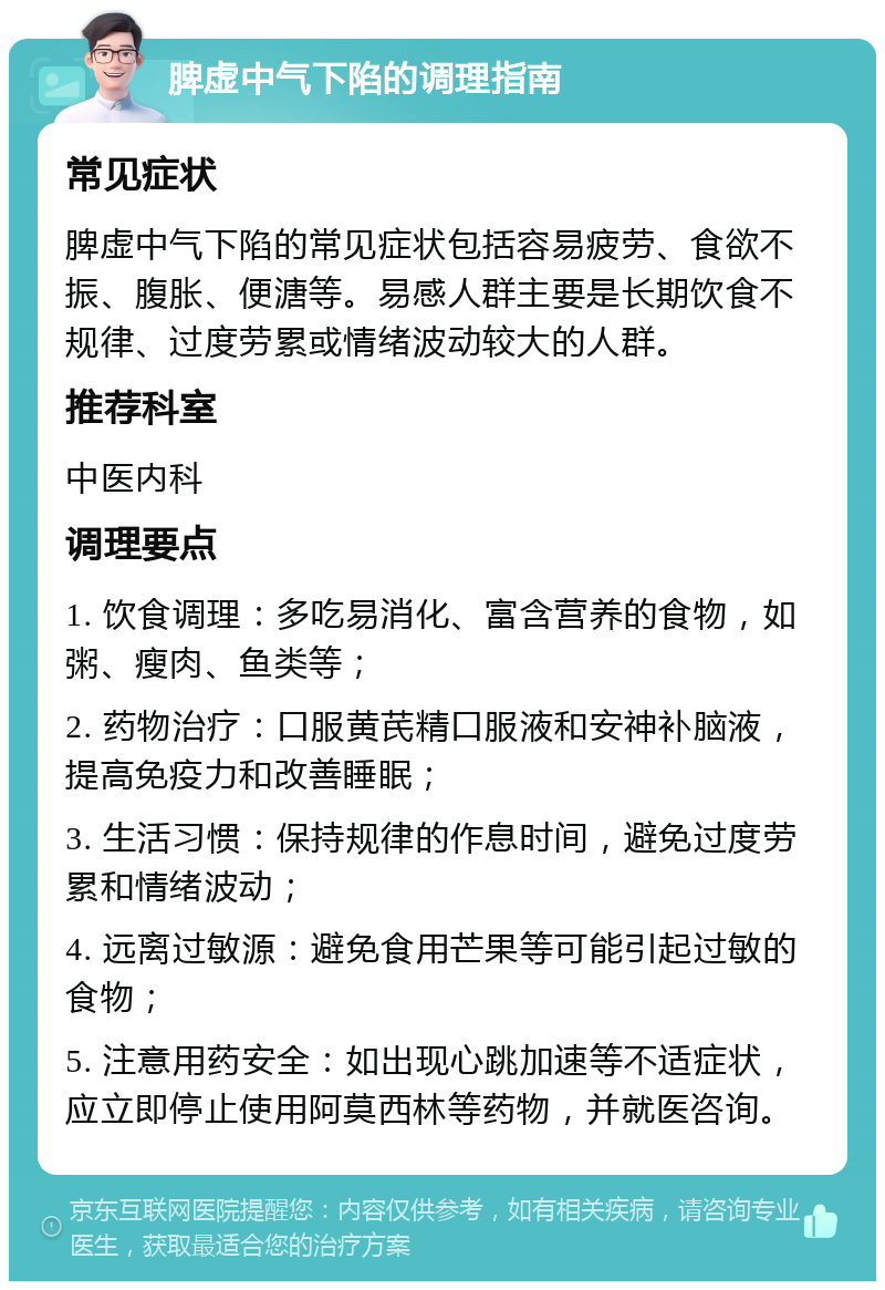 脾虚中气下陷的调理指南 常见症状 脾虚中气下陷的常见症状包括容易疲劳、食欲不振、腹胀、便溏等。易感人群主要是长期饮食不规律、过度劳累或情绪波动较大的人群。 推荐科室 中医内科 调理要点 1. 饮食调理：多吃易消化、富含营养的食物，如粥、瘦肉、鱼类等； 2. 药物治疗：口服黄芪精口服液和安神补脑液，提高免疫力和改善睡眠； 3. 生活习惯：保持规律的作息时间，避免过度劳累和情绪波动； 4. 远离过敏源：避免食用芒果等可能引起过敏的食物； 5. 注意用药安全：如出现心跳加速等不适症状，应立即停止使用阿莫西林等药物，并就医咨询。