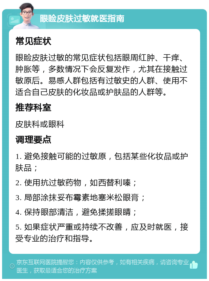 眼睑皮肤过敏就医指南 常见症状 眼睑皮肤过敏的常见症状包括眼周红肿、干痒、肿胀等，多数情况下会反复发作，尤其在接触过敏原后。易感人群包括有过敏史的人群、使用不适合自己皮肤的化妆品或护肤品的人群等。 推荐科室 皮肤科或眼科 调理要点 1. 避免接触可能的过敏原，包括某些化妆品或护肤品； 2. 使用抗过敏药物，如西替利嗪； 3. 局部涂抹妥布霉素地塞米松眼膏； 4. 保持眼部清洁，避免揉搓眼睛； 5. 如果症状严重或持续不改善，应及时就医，接受专业的治疗和指导。