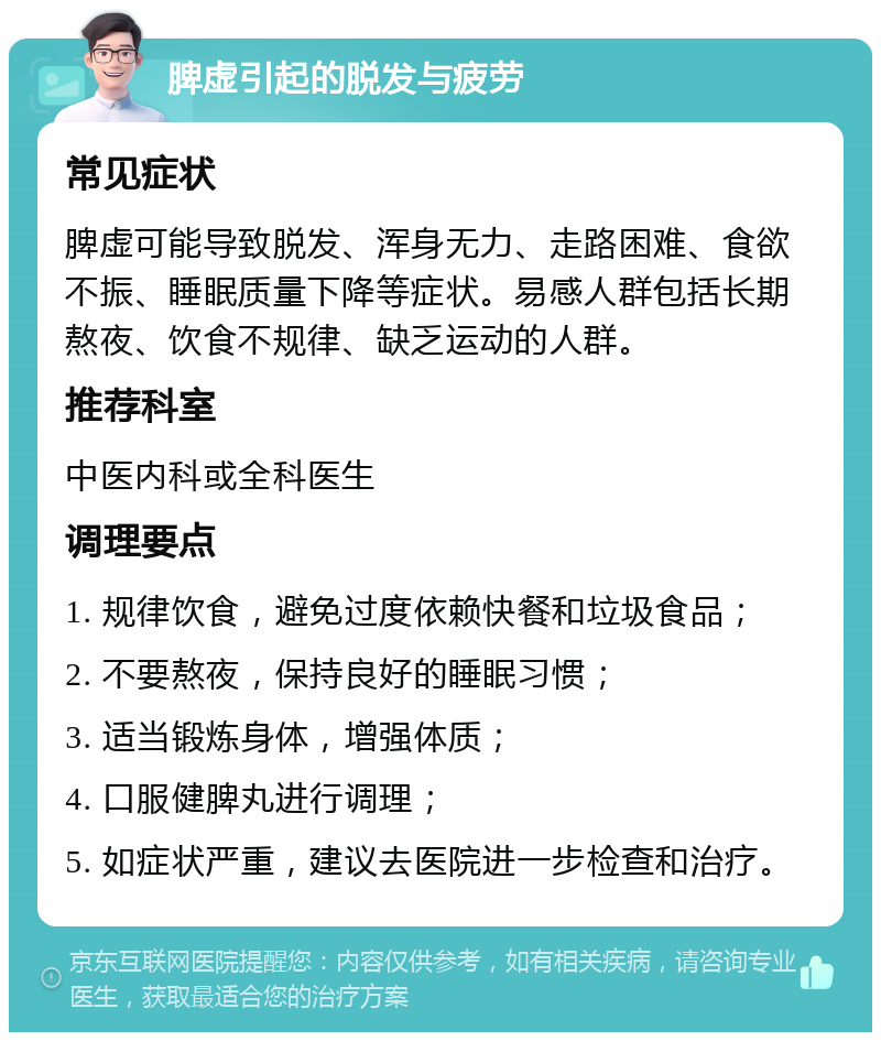 脾虚引起的脱发与疲劳 常见症状 脾虚可能导致脱发、浑身无力、走路困难、食欲不振、睡眠质量下降等症状。易感人群包括长期熬夜、饮食不规律、缺乏运动的人群。 推荐科室 中医内科或全科医生 调理要点 1. 规律饮食，避免过度依赖快餐和垃圾食品； 2. 不要熬夜，保持良好的睡眠习惯； 3. 适当锻炼身体，增强体质； 4. 口服健脾丸进行调理； 5. 如症状严重，建议去医院进一步检查和治疗。