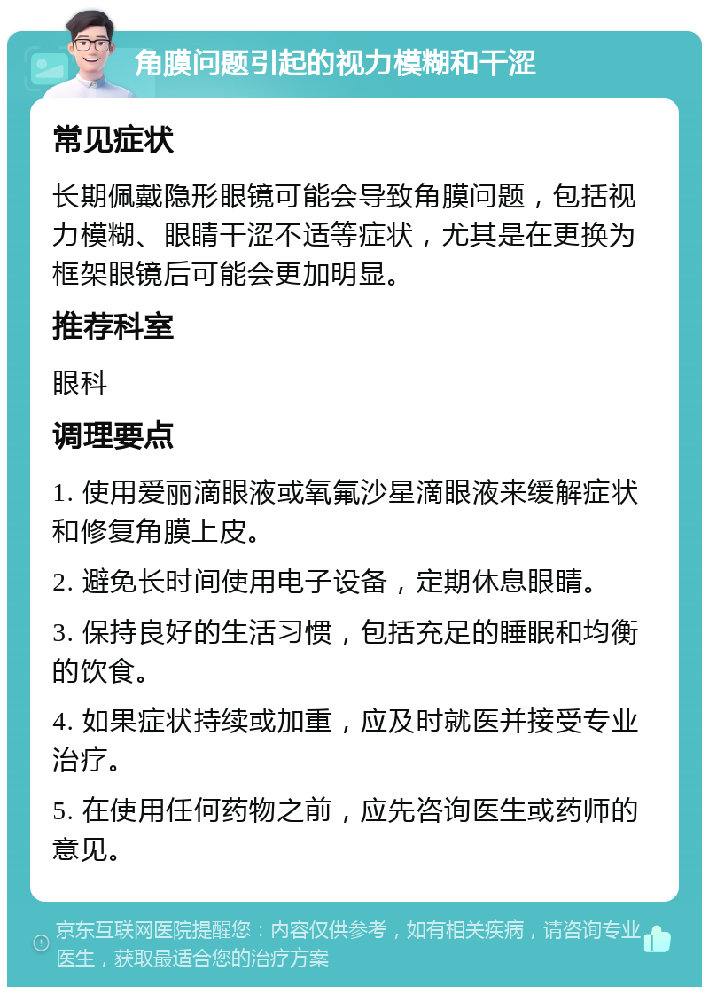 角膜问题引起的视力模糊和干涩 常见症状 长期佩戴隐形眼镜可能会导致角膜问题，包括视力模糊、眼睛干涩不适等症状，尤其是在更换为框架眼镜后可能会更加明显。 推荐科室 眼科 调理要点 1. 使用爱丽滴眼液或氧氟沙星滴眼液来缓解症状和修复角膜上皮。 2. 避免长时间使用电子设备，定期休息眼睛。 3. 保持良好的生活习惯，包括充足的睡眠和均衡的饮食。 4. 如果症状持续或加重，应及时就医并接受专业治疗。 5. 在使用任何药物之前，应先咨询医生或药师的意见。