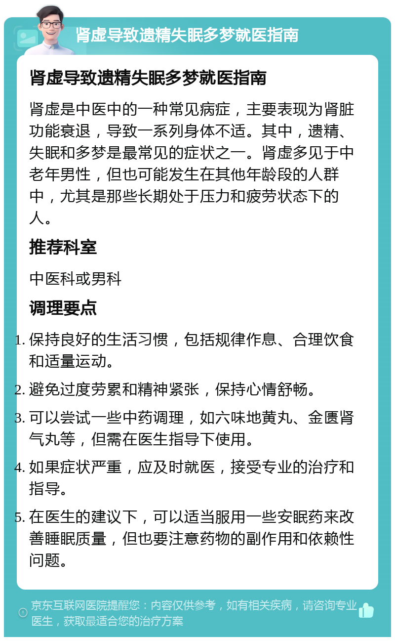 肾虚导致遗精失眠多梦就医指南 肾虚导致遗精失眠多梦就医指南 肾虚是中医中的一种常见病症，主要表现为肾脏功能衰退，导致一系列身体不适。其中，遗精、失眠和多梦是最常见的症状之一。肾虚多见于中老年男性，但也可能发生在其他年龄段的人群中，尤其是那些长期处于压力和疲劳状态下的人。 推荐科室 中医科或男科 调理要点 保持良好的生活习惯，包括规律作息、合理饮食和适量运动。 避免过度劳累和精神紧张，保持心情舒畅。 可以尝试一些中药调理，如六味地黄丸、金匮肾气丸等，但需在医生指导下使用。 如果症状严重，应及时就医，接受专业的治疗和指导。 在医生的建议下，可以适当服用一些安眠药来改善睡眠质量，但也要注意药物的副作用和依赖性问题。