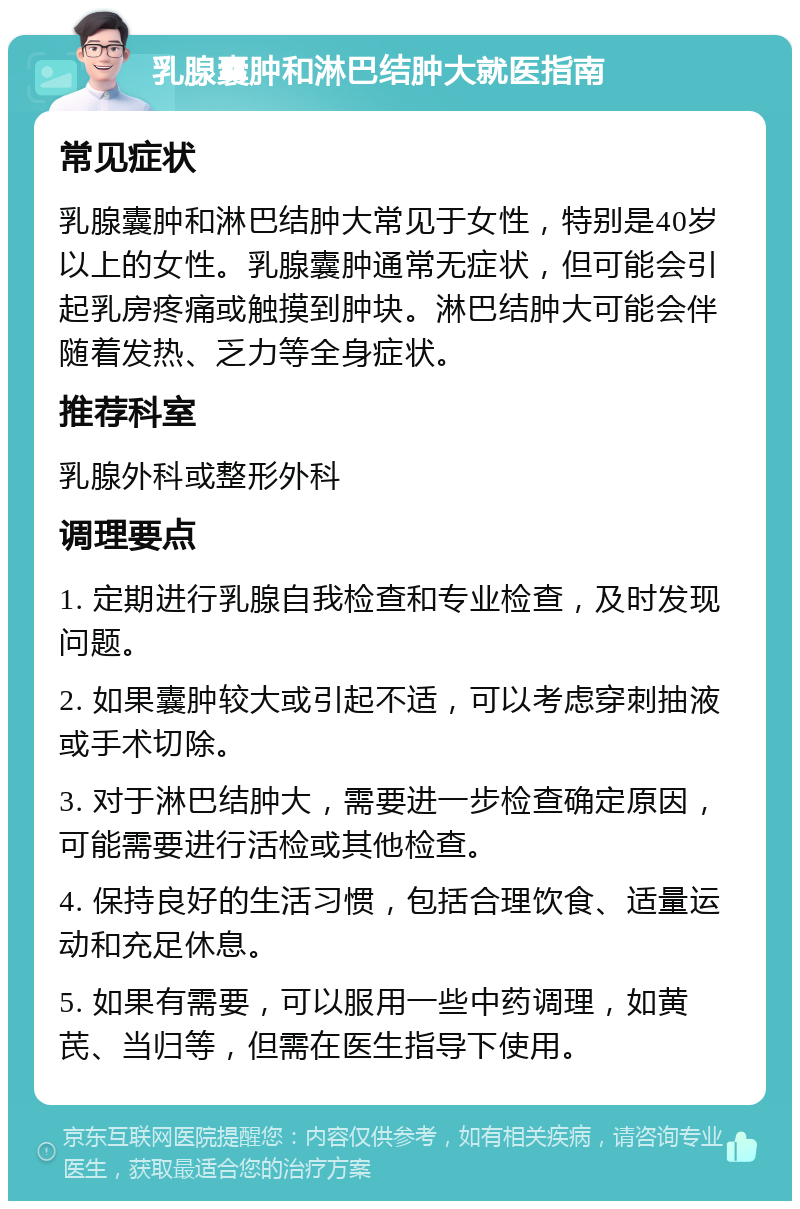 乳腺囊肿和淋巴结肿大就医指南 常见症状 乳腺囊肿和淋巴结肿大常见于女性，特别是40岁以上的女性。乳腺囊肿通常无症状，但可能会引起乳房疼痛或触摸到肿块。淋巴结肿大可能会伴随着发热、乏力等全身症状。 推荐科室 乳腺外科或整形外科 调理要点 1. 定期进行乳腺自我检查和专业检查，及时发现问题。 2. 如果囊肿较大或引起不适，可以考虑穿刺抽液或手术切除。 3. 对于淋巴结肿大，需要进一步检查确定原因，可能需要进行活检或其他检查。 4. 保持良好的生活习惯，包括合理饮食、适量运动和充足休息。 5. 如果有需要，可以服用一些中药调理，如黄芪、当归等，但需在医生指导下使用。