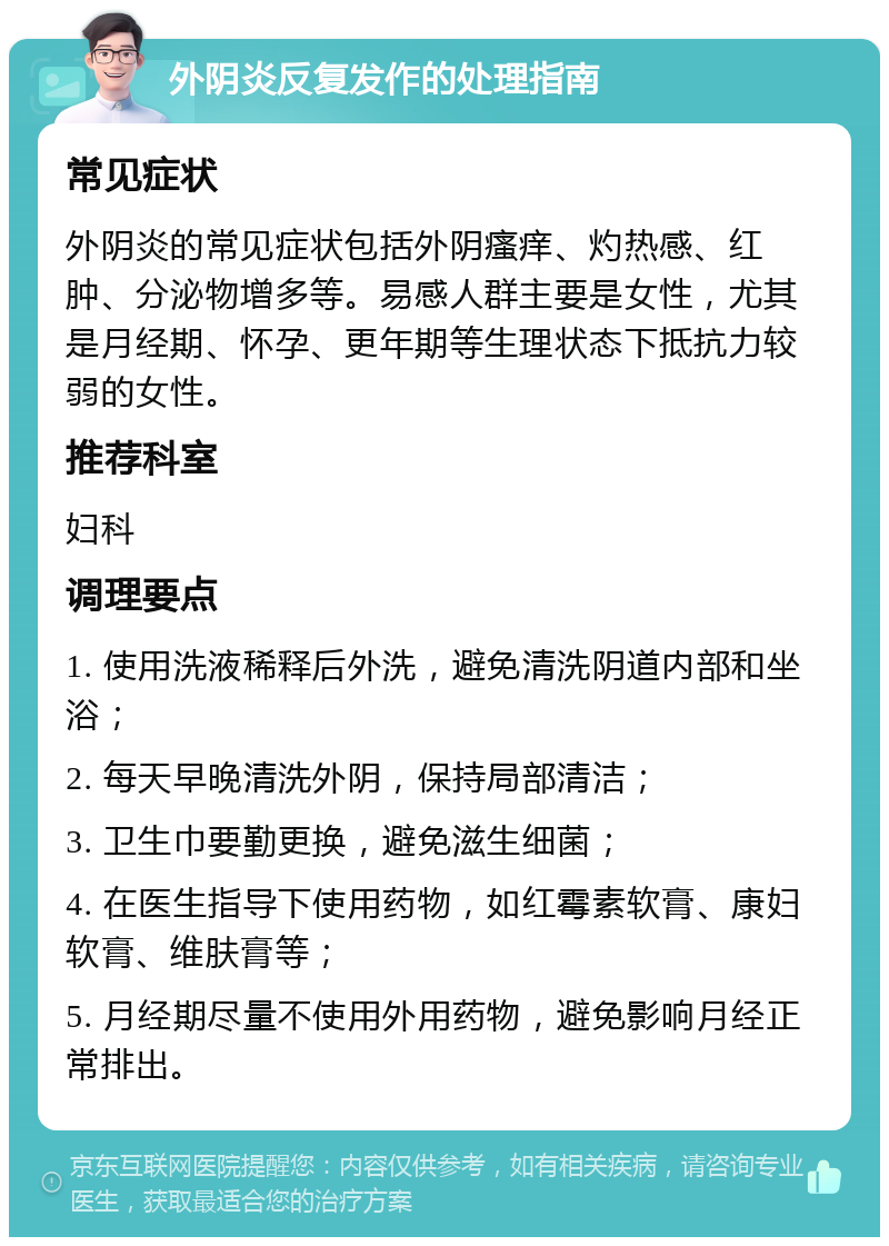 外阴炎反复发作的处理指南 常见症状 外阴炎的常见症状包括外阴瘙痒、灼热感、红肿、分泌物增多等。易感人群主要是女性，尤其是月经期、怀孕、更年期等生理状态下抵抗力较弱的女性。 推荐科室 妇科 调理要点 1. 使用洗液稀释后外洗，避免清洗阴道内部和坐浴； 2. 每天早晚清洗外阴，保持局部清洁； 3. 卫生巾要勤更换，避免滋生细菌； 4. 在医生指导下使用药物，如红霉素软膏、康妇软膏、维肤膏等； 5. 月经期尽量不使用外用药物，避免影响月经正常排出。