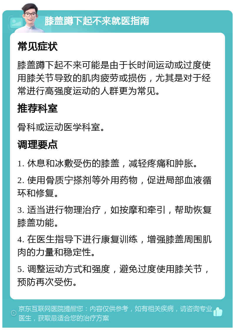 膝盖蹲下起不来就医指南 常见症状 膝盖蹲下起不来可能是由于长时间运动或过度使用膝关节导致的肌肉疲劳或损伤，尤其是对于经常进行高强度运动的人群更为常见。 推荐科室 骨科或运动医学科室。 调理要点 1. 休息和冰敷受伤的膝盖，减轻疼痛和肿胀。 2. 使用骨质宁搽剂等外用药物，促进局部血液循环和修复。 3. 适当进行物理治疗，如按摩和牵引，帮助恢复膝盖功能。 4. 在医生指导下进行康复训练，增强膝盖周围肌肉的力量和稳定性。 5. 调整运动方式和强度，避免过度使用膝关节，预防再次受伤。