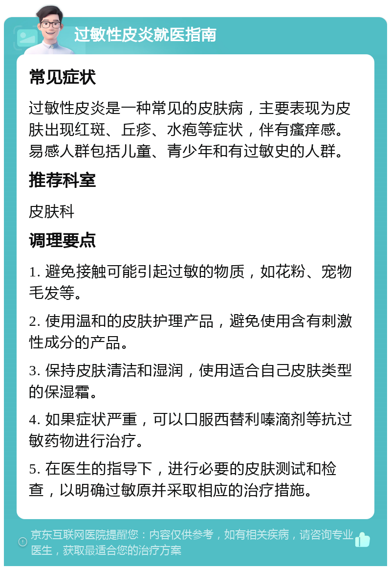 过敏性皮炎就医指南 常见症状 过敏性皮炎是一种常见的皮肤病，主要表现为皮肤出现红斑、丘疹、水疱等症状，伴有瘙痒感。易感人群包括儿童、青少年和有过敏史的人群。 推荐科室 皮肤科 调理要点 1. 避免接触可能引起过敏的物质，如花粉、宠物毛发等。 2. 使用温和的皮肤护理产品，避免使用含有刺激性成分的产品。 3. 保持皮肤清洁和湿润，使用适合自己皮肤类型的保湿霜。 4. 如果症状严重，可以口服西替利嗪滴剂等抗过敏药物进行治疗。 5. 在医生的指导下，进行必要的皮肤测试和检查，以明确过敏原并采取相应的治疗措施。