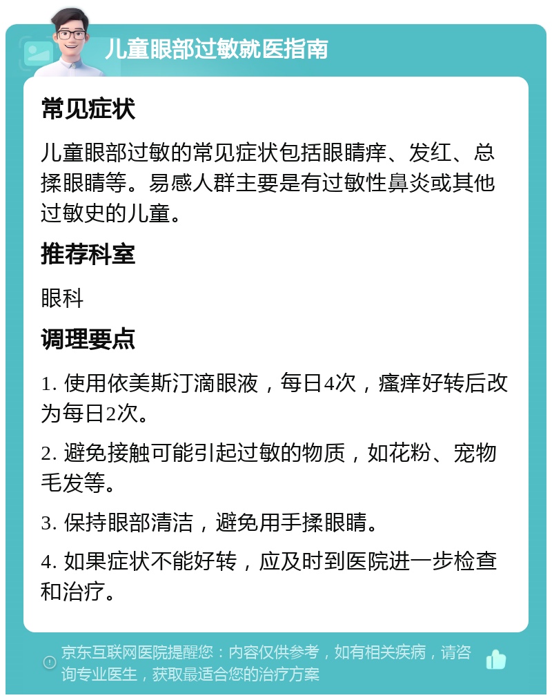 儿童眼部过敏就医指南 常见症状 儿童眼部过敏的常见症状包括眼睛痒、发红、总揉眼睛等。易感人群主要是有过敏性鼻炎或其他过敏史的儿童。 推荐科室 眼科 调理要点 1. 使用依美斯汀滴眼液，每日4次，瘙痒好转后改为每日2次。 2. 避免接触可能引起过敏的物质，如花粉、宠物毛发等。 3. 保持眼部清洁，避免用手揉眼睛。 4. 如果症状不能好转，应及时到医院进一步检查和治疗。