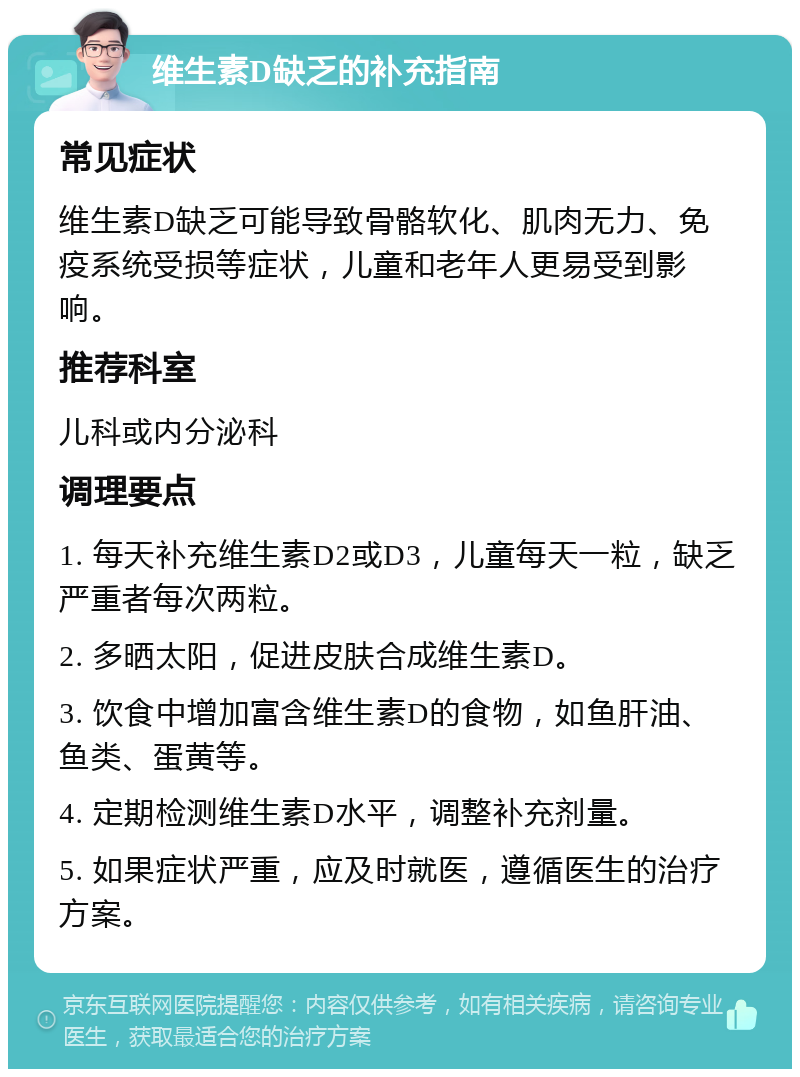 维生素D缺乏的补充指南 常见症状 维生素D缺乏可能导致骨骼软化、肌肉无力、免疫系统受损等症状，儿童和老年人更易受到影响。 推荐科室 儿科或内分泌科 调理要点 1. 每天补充维生素D2或D3，儿童每天一粒，缺乏严重者每次两粒。 2. 多晒太阳，促进皮肤合成维生素D。 3. 饮食中增加富含维生素D的食物，如鱼肝油、鱼类、蛋黄等。 4. 定期检测维生素D水平，调整补充剂量。 5. 如果症状严重，应及时就医，遵循医生的治疗方案。